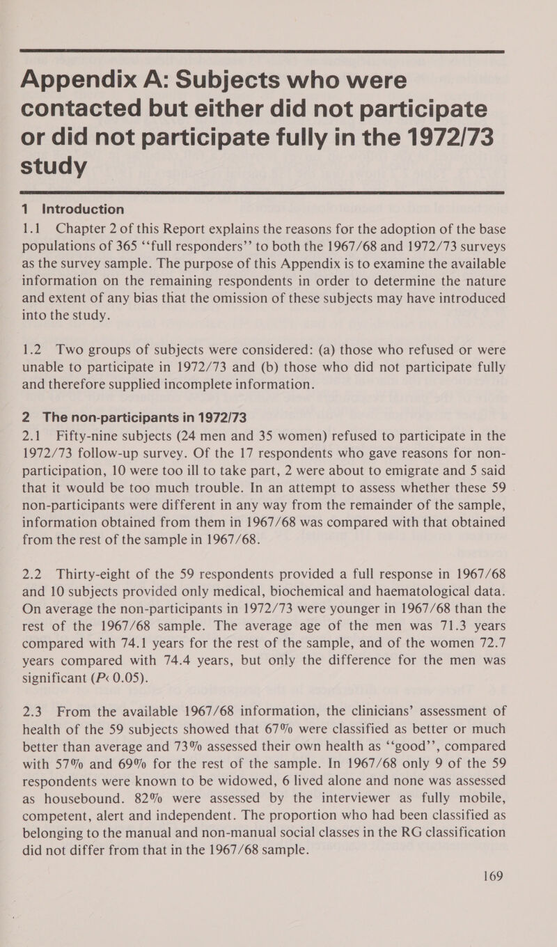  Appendix A: Subjects who were contacted but either did not participate or did not participate fully in the 1972/73 study  1. Introduction 1.1 Chapter 2 of this Report explains the reasons for the adoption of the base populations of 365 ‘‘full responders’’ to both the 1967/68 and 1972/73 surveys as the survey sample. The purpose of this Appendix is to examine the available information on the remaining respondents in order to determine the nature and extent of any bias that the omission of these subjects may have introduced into the study. 1.2 Two groups of subjects were considered: (a) those who refused or were unable to participate in 1972/73 and (b) those who did not participate fully and therefore supplied incomplete information. 2 Thenon-participants in 1972/73 2.1 Fifty-nine subjects (24 men and 35 women) refused to participate in the 1972/73 follow-up survey. Of the 17 respondents who gave reasons for non- participation, 10 were too ill to take part, 2 were about to emigrate and 5 said that it would be too much trouble. In an attempt to assess whether these 59 non-participants were different in any way from the remainder of the sample, information obtained from them in 1967/68 was compared with that obtained from the rest of the sample in 1967/68. 2.2 Thirty-eight of the 59 respondents provided a full response in 1967/68 and 10 subjects provided only medical, biochemical and haematological data. On average the non-participants in 1972/73 were younger in 1967/68 than the rest of the 1967/68 sample. The average age of the men was 71.3 years compared with 74.1 years for the rest of the sample, and of the women 72.7 years compared with 74.4 years, but only the difference for the men was significant (P&lt; 0.05). 2.3 From the available 1967/68 information, the clinicians’ assessment of health of the 59 subjects showed that 67% were classified as better or much better than average and 73% assessed their own health as ‘‘good’’, compared with 57% and 69% for the rest of the sample. In 1967/68 only 9 of the 59 respondents were known to be widowed, 6 lived alone and none was assessed as housebound. 82% were assessed by the interviewer as fully mobile, competent, alert and independent. The proportion who had been classified as belonging to the manual and non-manual social classes in the RG classification did not differ from that in the 1967/68 sample.