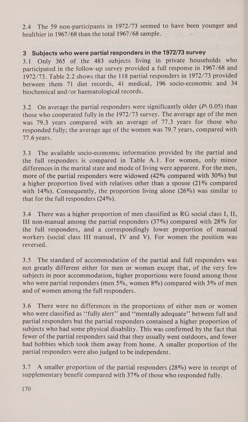 2.4 The 59 non-participants in 1972/73 seemed to have been younger and healthier in 1967/68 than the total 1967/68 sample. 3 Subjects who were partial responders in the 1972/73 survey 3.1 Only 365 of the 483 subjects living in private households who participated in the follow-up survey provided a full response in 1967/68 and 1972/73. Table 2.2 shows that the 118 partial responders in 1972/73 provided between them 71 diet records, 41 medical, 196 socio-economic and 34 biochemical and/or haematological records. 3.2 On average the partial responders were significantly older (P&lt; 0.05) than those who cooperated fully in the 1972/73 survey. The average age of the men was 79.3 years compared with an average of 77.3 years for those who responded fully; the average age of the women was 79.7 years, compared with 77.6 years. 3.3. The available socio-economic information provided by the partial and the full responders is compared in Table A.1. For women, only minor differences in the marital state and mode of living were apparent. For the men, more of the partial responders were widowed (42% compared with 30%) but a higher proportion lived with relatives other than a spouse (21% compared with 14%). Consequently, the proportion living alone (26%) was similar to that for the full responders (24%). 3.4 There was a higher proportion of men classified as RG social class I, II, III non-manual among the partial responders (37%) compared with 28% for the full responders, and a correspondingly lower proportion of manual workers (social class III manual, IV and V). For women the position was reversed. 3.5. The standard of accommodation of the partial and full responders was not greatly different either for men or women except that, of the very few subjects in poor accommodation, higher proportions were found among those who were partial responders (men 5%, women 8%) compared with 3% of men and of women among the full responders. 3.6 There were no differences in the proportions of either men or women who were classified as ‘‘fully alert’’ and ‘‘mentally adequate’’ between full and partial responders but the partial responders contained a higher proportion of subjects who had some physical disability. This was confirmed by the fact that fewer of the partial responders said that they usually went outdoors, and fewer had hobbies which took them away from home. A smaller proportion of the partial responders were also judged to be independent. 3.7 A smaller proportion of the partial responders (28%) were in receipt of supplementary benefit compared with 37% of those who responded fully.