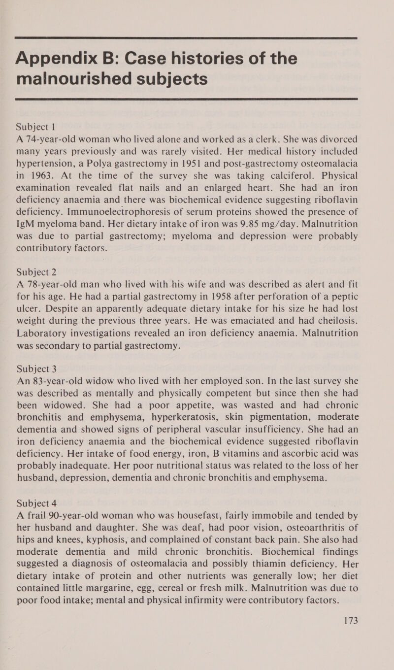  Appendix B: Case histories of the malnourished subjects  Subject | A 74-year-old woman who lived alone and worked as a clerk. She was divorced many years previously and was rarely visited. Her medical history included hypertension, a Polya gastrectomy in 1951 and post-gastrectomy osteomalacia in 1963. At the time of the survey she was taking calciferol. Physical examination revealed flat nails and an enlarged heart. She had an iron deficiency anaemia and there was biochemical evidence suggesting riboflavin deficiency. Immunoelectrophoresis of serum proteins showed the presence of IgM myeloma band. Her dietary intake of iron was 9.85 mg/day. Malnutrition was due to partial gastrectomy; myeloma and depression were probably contributory factors. Subject 2 A 78-year-old man who lived with his wife and was described as alert and fit for his age. He had a partial gastrectomy in 1958 after perforation of a peptic ulcer. Despite an apparently adequate dietary intake for his size he had lost weight during the previous three years. He was emaciated and had cheilosis. Laboratory investigations revealed an iron deficiency anaemia. Malnutrition was secondary to partial gastrectomy. Subject 3 An 83-year-old widow who lived with her employed son. In the last survey she was described as mentally and physically competent but since then she had been widowed. She had a poor appetite, was wasted and had chronic bronchitis and emphysema, hyperkeratosis, skin pigmentation, moderate dementia and showed signs of peripheral vascular insufficiency. She had an iron deficiency anaemia and the biochemical evidence suggested riboflavin deficiency. Her intake of food energy, iron, B vitamins and ascorbic acid was probably inadequate. Her poor nutritional status was related to the loss of her husband, depression, dementia and chronic bronchitis and emphysema. Subject 4 A frail 90-year-old woman who was housefast, fairly immobile and tended by her husband and daughter. She was deaf, had poor vision, osteoarthritis of hips and knees, kyphosis, and complained of constant back pain. She also had moderate dementia and mild chronic bronchitis. Biochemical findings suggested a diagnosis of osteomalacia and possibly thiamin deficiency. Her dietary intake of protein and other nutrients was generally low; her diet contained little margarine, egg, cereal or fresh milk. Malnutrition was due to poor food intake; mental and physical infirmity were contributory factors. igs
