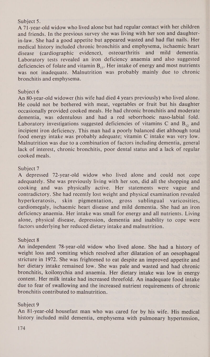 Subject 5. ) A Teter widow who lived alone but had regular contact with her children and friends. In the previous survey she was living with her son and daughter- in-law. She had a good appetite but appeared wasted and had flat nails. Her medical history included chronic bronchitis and emphysema, ischaemic heart disease (cardiographic evidence), osteoarthritis and mild dementia. Laboratory tests revealed an iron deficiency anaemia and also suggested deficiencies of folate and vitamin B,,. Her intake of energy and most nutrients was not inadequate. Malnutrition was probably mainly due to chronic bronchitis and emphysema. Subject 6 An 80-year-old widower (his wife had died 4 years previously) who lived alone. He could not be bothered with meat, vegetables or fruit but his daughter occasionally provided cooked meals. He had chronic bronchitis and moderate dementia, was edentulous and had a red seborrhoeic naso-labial fold. Laboratory investigations suggested deficiencies of vitamins C and B,, and incipient iron deficiency. This man had a poorly balanced diet although total food energy intake was probably adequate; vitamin C intake was very low. Malnutrition was due to a combination of factors including dementia, general lack of interest, chronic bronchitis, poor dental status and a lack of regular cooked meals. Subject 7 A depressed 72-year-old widow who lived alone and could not cope adequately. She was previously living with her son, did all the shopping and cooking and was physically active. Her statements were vague and contradictory. She had recently lost weight and physical examination revealed hyperkeratosis, skin pigmentation, gross sublingual varicosities, cardiomegaly, ischaemic heart disease and mild dementia. She had an iron deficiency anaemia. Her intake was small for energy and all nutrients. Living alone, physical disease, depression, dementia and inability to cope were factors underlying her reduced dietary intake and malnutrition. Subject 8 An independent 78-year-old widow who lived alone. She had a history of weight loss and vomiting which resolved after dilatation of an oesophageal stricture in 1972. She was frightened to eat despite an improved appetite and her dietary intake remained low. She was pale and wasted and had chronic bronchitis, koilonychia and anaemia. Her dietary intake was low in energy content. Her milk intake had increased threefold. An inadequate food intake due to fear of swallowing and the increased nutrient requirements of chronic bronchitis contributed to malnutrition. Subject 9 An 81-year-old housefast man who was cared for by his wife. His medical history included mild dementia, emphysema with pulmonary hypertension,