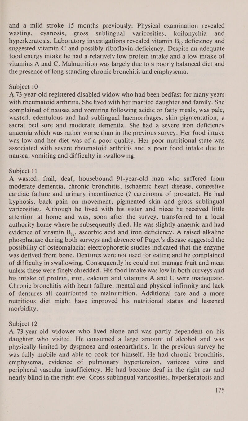 wasting, cyanosis, gross sublingual varicosities, koilonychia and hyperkeratosis. Laboratory investigations revealed vitamin B,, deficiency and suggested vitamin C and possibly riboflavin deficiency. Despite an adequate food energy intake he had a relatively low protein intake and a low intake of vitamins A and C. Malnutrition was largely due to a poorly balanced diet and the presence of long-standing chronic bronchitis and emphysema. Subject 10 A 73-year-old registered disabled widow who had been bedfast for many years with rheumatoid arthritis. She lived with her married daughter and family. She complained of nausea and vomiting following acidic or fatty meals, was pale, wasted, edentulous and had sublingual haemorrhages, skin pigmentation, a sacral bed sore and moderate dementia. She had a severe iron deficiency anaemia which was rather worse than in the previous survey. Her food intake was low and her diet was of a poor quality. Her poor nutritional state was associated with severe rheumatoid arthritis and a poor food intake due to nausea, vomiting and difficulty in swallowing. Subject 11 A wasted, frail, deaf, housebound 91-year-old man who suffered from moderate dementia, chronic bronchitis, ischaemic heart disease, congestive cardiac failure and urinary incontinence (? carcinoma of prostate). He had kyphosis, back pain on movement, pigmented skin and gross sublingual varicosities. Although he lived with his sister and niece he received little attention at home and was, soon after the survey, transferred to a local authority home where he subsequently died. He was slightly anaemic and had evidence of vitamin B,,, ascorbic acid and iron deficiency. A raised alkaline phosphatase during both surveys and absence of Paget’s disease suggested the possibility of osteomalacia; electrophoretic studies indicated that the enzyme was derived from bone. Dentures were not used for eating and he complained of difficulty in swallowing. Consequently he could not manage fruit and meat unless these were finely shredded. His food intake was low in both surveys and his intake of protein, iron, calcium and vitamins A and C were inadequate. Chronic bronchitis with heart failure, mental and physical infirmity and lack of dentures all contributed to malnutrition. Additional care and a more nutritious diet might have improved his nutritional status and lessened morbidity. Subject 12 A 73-year-old widower who lived alone and was partly dependent on his daughter who visited. He consumed a large amount of alcohol and was physically limited by dyspnoea and osteoarthritis. In the previous survey he was fully mobile and able to cook for himself. He had chronic bronchitis, emphysema, evidence of pulmonary hypertension, varicose veins and peripheral vascular insufficiency. He had become deaf in the right ear and nearly blind in the right eye. Gross sublingual varicosities, hyperkeratosis and LY