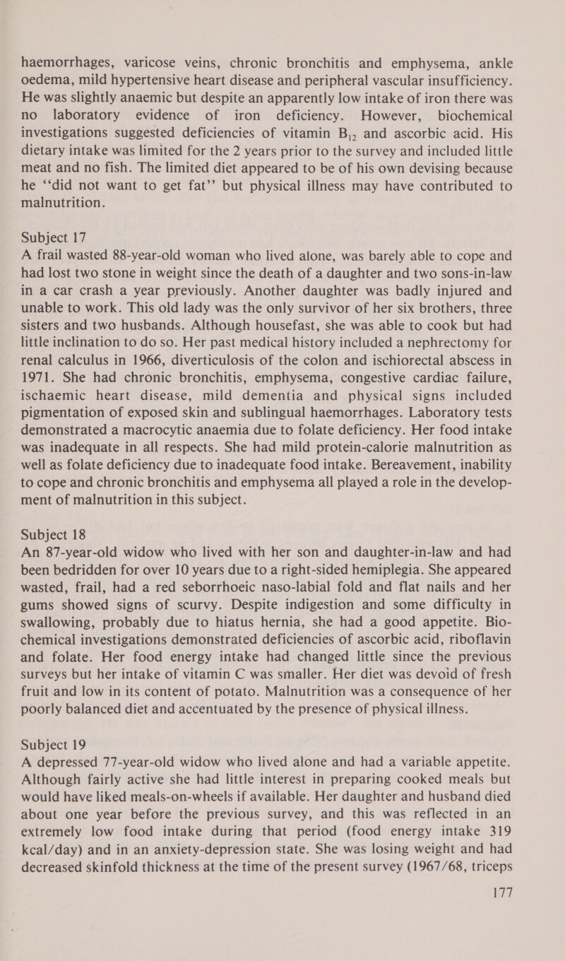 haemorrhages, varicose veins, chronic bronchitis and emphysema, ankle oedema, mild hypertensive heart disease and peripheral vascular insufficiency. He was slightly anaemic but despite an apparently low intake of iron there was no laboratory evidence of iron deficiency. However, biochemical investigations suggested deficiencies of vitamin B,, and ascorbic acid. His dietary intake was limited for the 2 years prior to the survey and included little meat and no fish. The limited diet appeared to be of his own devising because he ‘‘did not want to get fat’’ but physical illness may have contributed to malnutrition. Subject 17 A frail wasted 88-year-old woman who lived alone, was barely able to cope and had lost two stone in weight since the death of a daughter and two sons-in-law in a car crash a year previously. Another daughter was badly injured and unable to work. This old lady was the only survivor of her six brothers, three sisters and two husbands. Although housefast, she was able to cook but had little inclination to do so. Her past medical history included a nephrectomy for renal calculus in 1966, diverticulosis of the colon and ischiorectal abscess in 1971. She had chronic bronchitis, emphysema, congestive cardiac failure, ischaemic heart disease, mild dementia and physical signs included pigmentation of exposed skin and sublingual haemorrhages. Laboratory tests demonstrated a macrocytic anaemia due to folate deficiency. Her food intake was inadequate in all respects. She had mild protein-calorie malnutrition as well as folate deficiency due to inadequate food intake. Bereavement, inability to cope and chronic bronchitis and emphysema all played a role in the develop- ment of malnutrition in this subject. Subject 18 An 87-year-old widow who lived with her son and daughter-in-law and had been bedridden for over 10 years due to a right-sided hemiplegia. She appeared wasted, frail, had a red seborrhoeic naso-labial fold and flat nails and her gums showed signs of scurvy. Despite indigestion and some difficulty in swallowing, probably due to hiatus hernia, she had a good appetite. Bio- chemical investigations demonstrated deficiencies of ascorbic acid, riboflavin and folate. Her food energy intake had changed little since the previous surveys but her intake of vitamin C was smaller. Her diet was devoid of fresh fruit and low in its content of potato. Malnutrition was a consequence of her poorly balanced diet and accentuated by the presence of physical illness. Subject 19 A depressed 77-year-old widow who lived alone and had a variable appetite. Although fairly active she had little interest in preparing cooked meals but would have liked meals-on-wheels if available. Her daughter and husband died about one year before the previous survey, and this was reflected in an extremely low food intake during that period (food energy intake 319 kcal/day) and in an anxiety-depression state. She was losing weight and had decreased skinfold thickness at the time of the present survey (1967/68, triceps