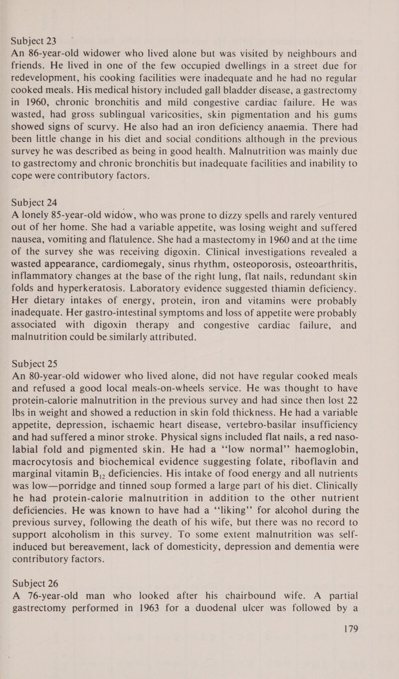 Subject 23 An 86-year-old widower who lived alone but was visited by neighbours and friends. He lived in one of the few occupied dwellings in a street due for redevelopment, his cooking facilities were inadequate and he had no regular cooked meals. His medical history included gall bladder disease, a gastrectomy in 1960, chronic bronchitis and mild congestive cardiac failure. He was wasted, had gross sublingual varicosities, skin pigmentation and his gums showed signs of scurvy. He also had an iron deficiency anaemia. There had been little change in his diet and social conditions although in the previous survey he was described as being in good health. Malnutrition was mainly due to gastrectomy and chronic bronchitis but inadequate facilities and inability to cope were contributory factors. Subject 24 . A lonely 85-year-old widow, who was prone to dizzy spells and rarely ventured out of her home. She had a variable appetite, was losing weight and suffered nausea, vomiting and flatulence. She had a mastectomy in 1960 and at the time of the survey she was receiving digoxin. Clinical investigations revealed a wasted appearance, cardiomegaly, sinus rhythm, osteoporosis, osteoarthritis, inflammatory changes at the base of the right lung, flat nails, redundant skin folds and hyperkeratosis. Laboratory evidence suggested thiamin deficiency. Her dietary intakes of energy, protein, iron and vitamins were probably inadequate. Her gastro-intestinal symptoms and loss of appetite were probably associated with digoxin therapy and congestive cardiac failure, and malnutrition could be.similarly attributed. Subject 25 An 80-year-old widower who lived alone, did not have regular cooked meals and refused a good local meals-on-wheels service. He was thought to have protein-calorie malnutrition in the previous survey and had since then lost 22 lbs in weight and showed a reduction in skin fold thickness. He had a variable appetite, depression, ischaemic heart disease, vertebro-basilar insufficiency _and had suffered a minor stroke. Physical signs included flat nails, a red naso- labial fold and pigmented skin. He had a ‘‘low normal’’ haemoglobin, macrocytosis and biochemical evidence suggesting folate, riboflavin and marginal vitamin B,, deficiencies. His intake of food energy and all nutrients was low—porridge and tinned soup formed a large part of his diet. Clinically he had protein-calorie malnutrition in addition to the other nutrient deficiencies. He was known to have had a ‘‘liking’’ for alcohol during the previous survey, following the death of his wife, but there was no record to support alcoholism in this survey. To some extent malnutrition was self- induced but bereavement, lack of domesticity, depression and dementia were contributory factors. Subject 26 A 76-year-old man who looked after his chairbound wife. A_ partial gastrectomy performed in 1963 for a duodenal ulcer was followed by a