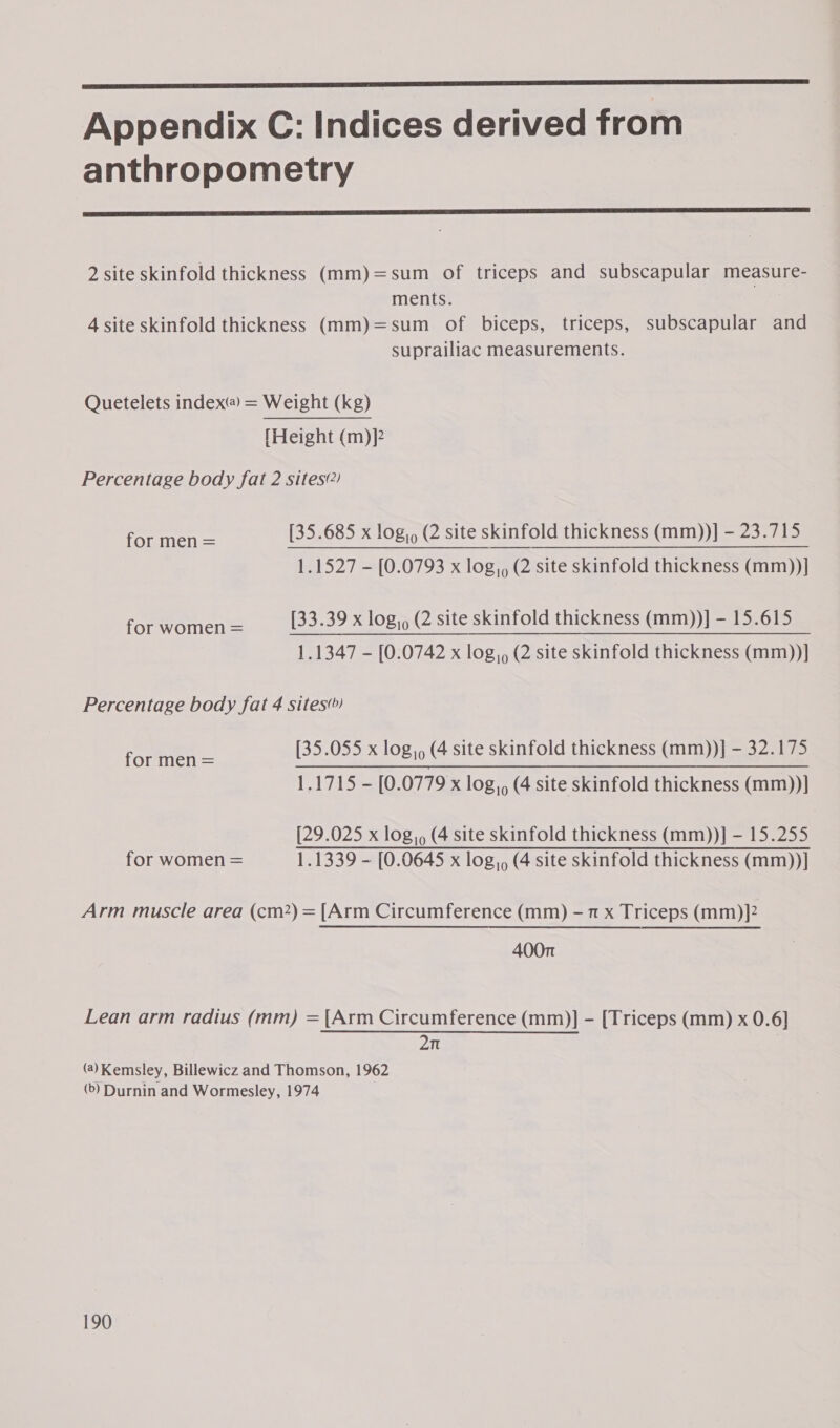 Appendix C: Indices derived from anthropometry  2 site skinfold thickness (mm)=sum of triceps and subscapular measure- ments. 4 site skinfold thickness (mm)=sum of biceps, triceps, subscapular and suprailiac measurements. Quetelets index@ = Weight (kg) {Height (m)]? Percentage body fat 2 sites?) [35.685 x log,, (2 site skinfold thickness (mm))] - 23.715 1.1527 - [0.0793 x log,, (2 site skinfold thickness (mm))] for men = [33.39 x log,, (2 site skinfold thickness (mm))] - 15.615 for women = pe Ne) Ee 1.1347 - [0.0742 x log,, (2 site skinfold thickness (mm))] Percentage body fat 4 sites) [35.055 x log,, (4 site skinfold thickness (mm))] - 32.175 for men = gS ag ee eo i ok 2 1.1715 - [0.0779 x log,, (4 site skinfold thickness (mm))] [29.025 x log,, (4 site skinfold thickness (mm))] - 15.255 for women = 1.1339 - [0.0645 x log,, (4 site skinfold thickness (mm))] Arm muscle area (cm2) = [Arm Circumference (mm) - 7 x Triceps (mm)]2 400n Lean arm radius (mm) = [Arm Circumference (mm)] - [Triceps (mm) x 0.6] 2n 7 (@)Kemsley, Billewicz and Thomson, 1962