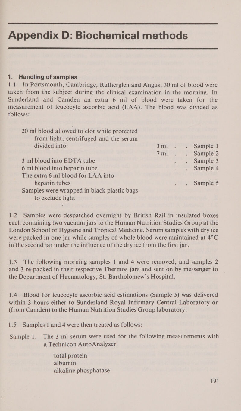  Appendix D: Biochemical methods  1. Handling of samples 1.1 In Portsmouth, Cambridge, Rutherglen and Angus, 30 ml of blood were taken from the subject during the clinical examination in the morning. In Sunderland and Camden an extra 6 ml of blood were taken for the measurement of leucocyte ascorbic acid (LAA). The blood was divided as follows: 20 ml blood allowed to clot while protected from light, centrifuged and the serum divided into: 3ml . . Sample 1 Tm. ©. Sainpie’2 3 ml blood into EDTA tube , -. wample3 6 ml blood into heparin tube . . Sample 4 The extra 6 ml blood for LAA into heparin tubes . . Sample 5 Samples were wrapped in black plastic bags to exclude light 1.2 Samples were despatched overnight by British Rail in insulated boxes each containing two vacuum jars to the Human Nutrition Studies Group at the London School of Hygiene and Tropical Medicine. Serum samples with dry ice were packed in one jar while samples of whole blood were maintained at 4°C in the second jar under the influence of the dry ice from the first jar. 1.3. The following morning samples 1 and 4 were removed, and samples 2 and 3 re-packed in their respective Thermos jars and sent on by messenger to the Department of Haematology, St. Bartholomew’s Hospital. 1.4 Blood for leucocyte ascorbic acid estimations (Sample 5) was delivered within 3 hours either to Sunderland Royal Infirmary Central Laboratory or (from Camden) to the Human Nutrition Studies Group laboratory. 1.5 Samples 1 and 4 were then treated as follows: Sample 1. The 3 ml serum were used for the following measurements with a Technicon AutoAnalyzer: total protein albumin alkaline phosphatase
