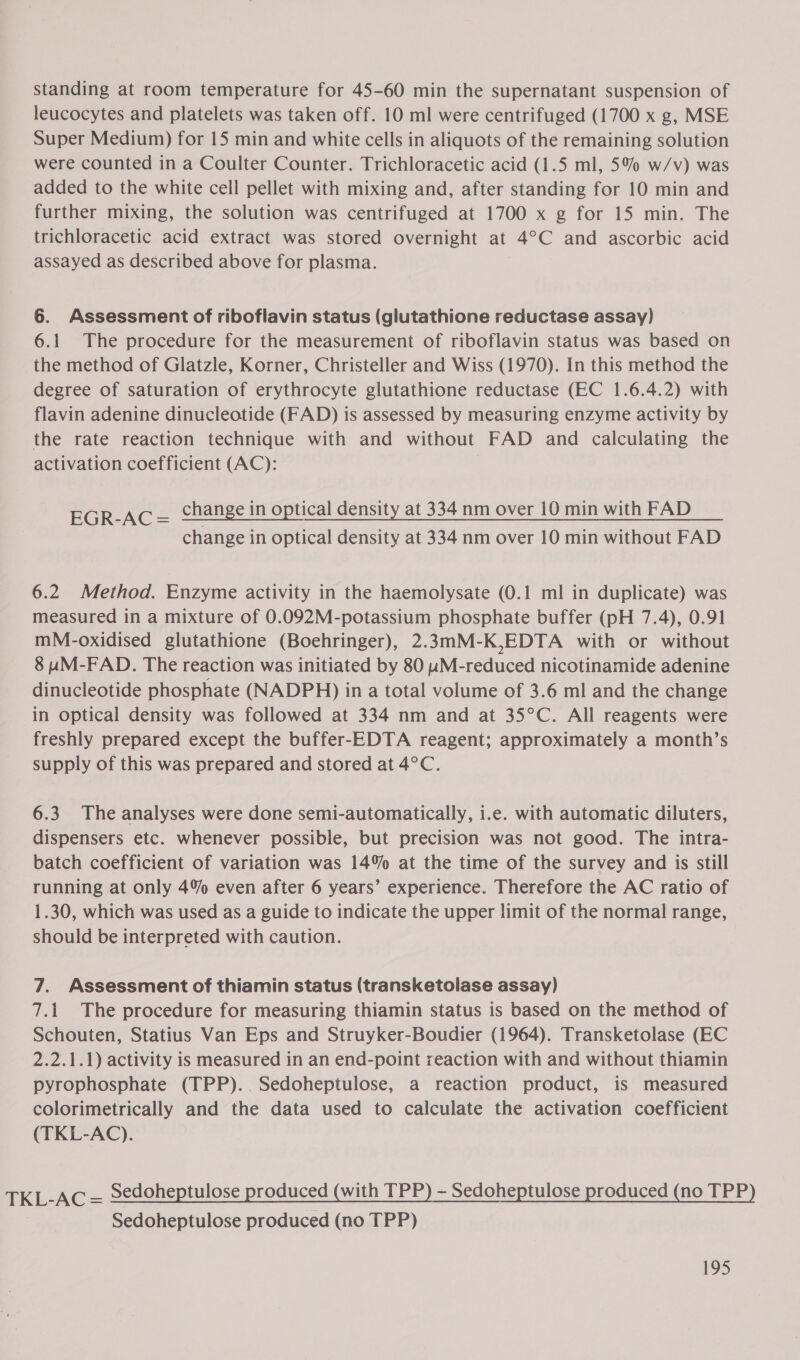 standing at room temperature for 45-60 min the supernatant suspension of leucocytes and platelets was taken off. 10 ml were centrifuged (1700 x g, MSE Super Medium) for 15 min and white cells in aliquots of the remaining solution were counted in a Coulter Counter. Trichloracetic acid (1.5 ml, 5% w/v) was added to the white cell pellet with mixing and, after standing for 10 min and further mixing, the solution was centrifuged at 1700 x g for 15 min. The trichloracetic acid extract was stored overnight at 4°C and ascorbic acid assayed as described above for plasma. 6. Assessment of riboflavin status (glutathione reductase assay) 6.1 The procedure for the measurement of riboflavin status was based on the method of Glatzle, Korner, Christeller and Wiss (1970). In this method the degree of saturation of erythrocyte glutathione reductase (EC 1.6.4.2) with flavin adenine dinucleotide (FAD) is assessed by measuring enzyme activity by the rate reaction technique with and without FAD and calculating the activation coefficient (AC): EGR-AC— change in optical density at 334 nm over 10 min with FAD change in optical density at 334 nm over 10 min without FAD 6.2 Method. Enzyme activity in the haemolysate (0.1 ml in duplicate) was measured in a mixture of 0.092M-potassium phosphate buffer (pH 7.4), 0.91 mM-oxidised glutathione (Boehringer), 2.3mM-K,EDTA with or without 8 uM-FAD. The reaction was initiated by 80 uM-reduced nicotinamide adenine dinucleotide phosphate (NADPH) in a total volume of 3.6 ml and the change in optical density was followed at 334 nm and at 35°C. All reagents were freshly prepared except the buffer-EDTA reagent; approximately a month’s supply of this was prepared and stored at 4°C. 6.3. The analyses were done semi-automatically, i.e. with automatic diluters, dispensers etc. whenever possible, but precision was not good. The intra- batch coefficient of variation was 14% at the time of the survey and is still running at only 4% even after 6 years’ experience. Therefore the AC ratio of 1.30, which was used as a guide to indicate the upper limit of the normal range, should be interpreted with caution. 7. Assessment of thiamin status (transketolase assay) 7.1. The procedure for measuring thiamin status is based on the method of Schouten, Statius Van Eps and Struyker-Boudier (1964). Transketolase (EC 2.2.1.1) activity is measured in an end-point reaction with and without thiamin pyrophosphate (TPP). Sedoheptulose, a reaction product, is measured colorimetrically and the data used to calculate the activation coefficient (TKL-AC). TKL-AC = Sedoheptulose produced (with TPP) ~ Sedoheptulose produced (no TPP) Sedoheptulose produced (no TPP)