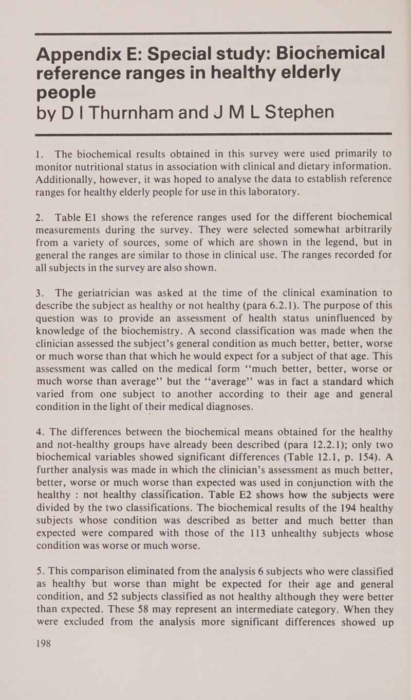  Appendix E: Special study: Biochemical reference ranges in healthy elderly | people by D!| Thurnham and J M L Stephen  1. The biochemical results obtained in this survey were used primarily to monitor nutritional status in association with clinical and dietary information. Additionally, however, it was hoped to analyse the data to establish reference ranges for healthy elderly people for use in this laboratory. 2. Table El shows the reference ranges used for the different biochemical measurements during the survey. They were selected somewhat arbitrarily from a variety of sources, some of which are shown in the legend, but in general the ranges are similar to those in clinical use. The ranges recorded for all subjects in the survey are also shown. 3. The geriatrician was asked at the time of the clinical examination to describe the subject as healthy or not healthy (para 6.2.1). The purpose of this question was to provide an assessment of health status uninfluenced by knowledge of the biochemistry. A second classification was made when the clinician assessed the subject’s general condition as much better, better, worse or much worse than that which he would expect for a subject of that age. This assessment was called on the medical form ‘‘much better, better, worse or much worse than average’’ but the ‘‘average’’ was in fact a standard which varied from one subject to another according to their age and general condition in the light of their medical diagnoses. 4. The differences between the biochemical means obtained for the healthy and not-healthy groups have already been described (para 12.2.1); only two biochemical variables showed significant differences (Table 12.1, p. 154). A further analysis was made in which the clinician’s assessment as much better, better, worse or much worse than expected was used in conjunction with the healthy : not healthy classification. Table E2 shows how the subjects were divided by the two classifications. The biochemical results of the 194 healthy subjects whose condition was described as better and much better than expected were compared with those of the 113 unhealthy subjects whose | condition was worse or much worse. 5. This comparison eliminated from the analysis 6 subjects who were classified as healthy but worse than might be expected for their age and general condition, and 52 subjects classified as not healthy although they were better than expected. These 58 may represent an intermediate category. When they were excluded from the analysis more significant differences showed up
