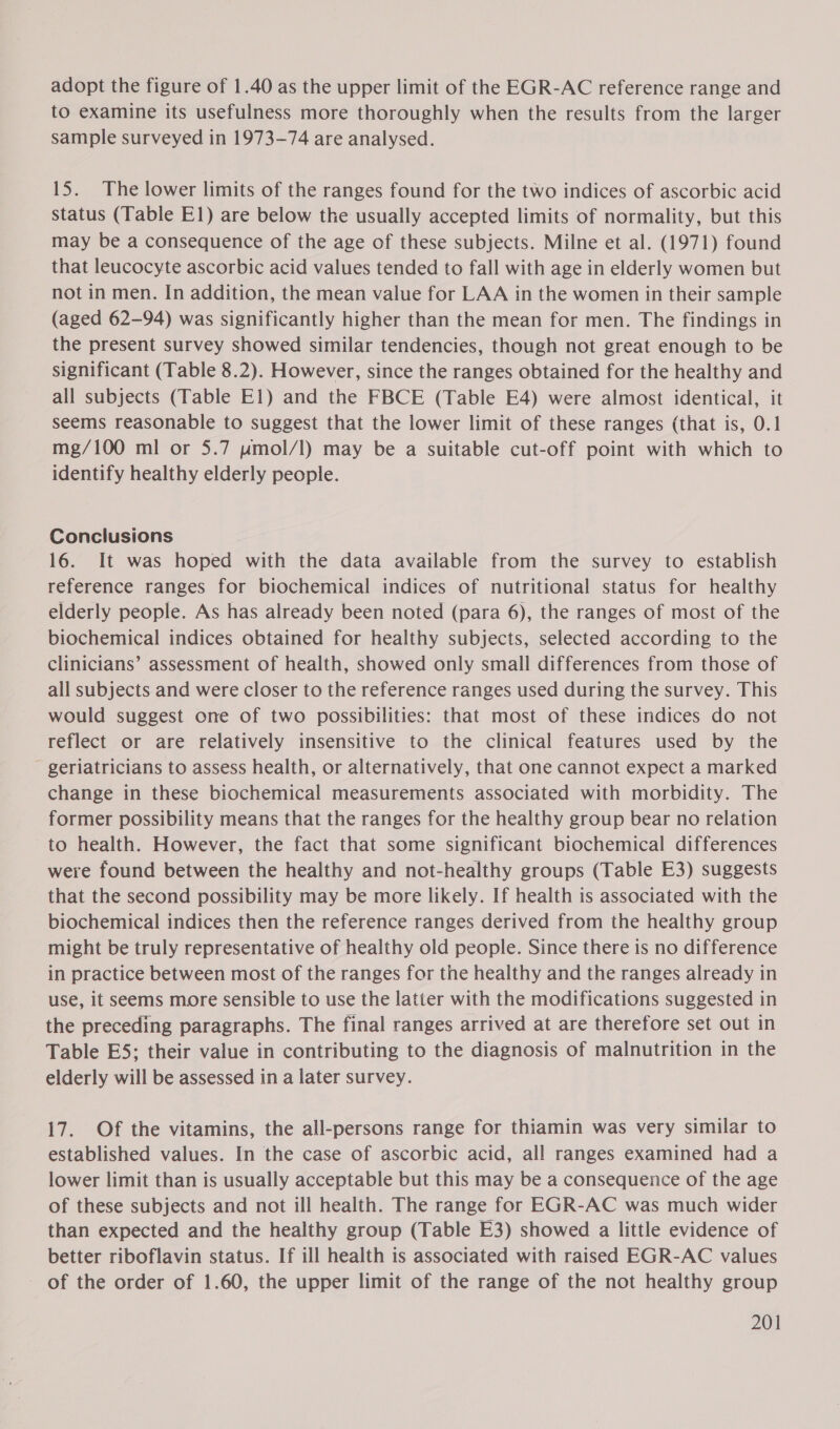 adopt the figure of 1.40 as the upper limit of the EGR-AC reference range and to examine its usefulness more thoroughly when the results from the larger sample surveyed in 1973-74 are analysed. 15. The lower limits of the ranges found for the two indices of ascorbic acid status (Table El) are below the usually accepted limits of normality, but this may be a consequence of the age of these subjects. Milne et al. (1971) found that leucocyte ascorbic acid values tended to fall with age in elderly women but not in men. In addition, the mean value for LAA in the women in their sample (aged 62-94) was significantly higher than the mean for men. The findings in the present survey showed similar tendencies, though not great enough to be significant (Table 8.2). However, since the ranges obtained for the healthy and all subjects (Table El) and the FBCE (Table E4) were almost identical, it seems reasonable to suggest that the lower limit of these ranges (that is, 0.1 mg/100 ml or 5.7 uwmol/l) may be a suitable cut-off point with which to identify healthy elderly people. Conclusions 16. It was hoped with the data available from the survey to establish reference ranges for biochemical indices of nutritional status for healthy elderly people. As has already been noted (para 6), the ranges of most of the biochemical indices obtained for healthy subjects, selected according to the clinicians’ assessment of health, showed only small differences from those of all subjects and were closer to the reference ranges used during the survey. This would suggest one of two possibilities: that most of these indices do not reflect or are relatively insensitive to the clinical features used by the geriatricians to assess health, or alternatively, that one cannot expect a marked change in these biochemical measurements associated with morbidity. The former possibility means that the ranges for the healthy group bear no relation to health. However, the fact that some significant biochemical differences were found between the healthy and not-healthy groups (Table E3) suggests that the second possibility may be more likely. If health is associated with the biochemical indices then the reference ranges derived from the healthy group might be truly representative of healthy old people. Since there is no difference in practice between most of the ranges for the healthy and the ranges already in use, it seems more sensible to use the latter with the modifications suggested in the preceding paragraphs. The final ranges arrived at are therefore set out in Table E5; their value in contributing to the diagnosis of malnutrition in the elderly will be assessed in a later survey. 17. Of the vitamins, the all-persons range for thiamin was very similar to established values. In the case of ascorbic acid, all ranges examined had a lower limit than is usually acceptable but this may be a consequence of the age of these subjects and not ill health. The range for EGR-AC was much wider than expected and the healthy group (Table E3) showed a little evidence of better riboflavin status. If ill health is associated with raised EGR-AC values of the order of 1.60, the upper limit of the range of the not healthy group