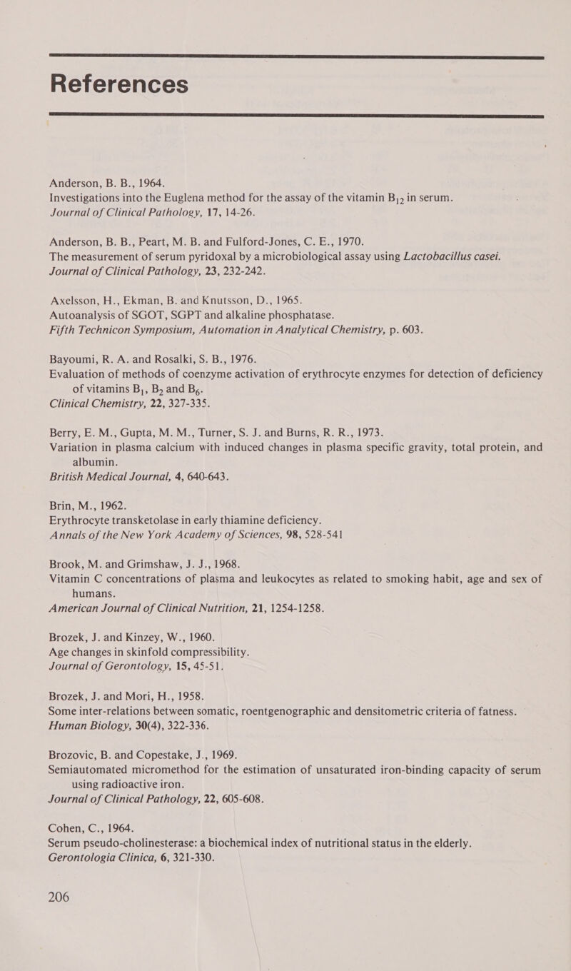  References  Anderson, B. B., 1964. Investigations into the Euglena method for the assay of the vitamin B,, in serum. Journal of Clinical Pathology, 17, 14-26. Anderson, B. B., Peart, M. B. and Fulford-Jones, C. E., 1970. The measurement of serum pyridoxal by a microbiological assay using Lactobacillus casei. Journal of Clinical Pathology, 23, 232-242. Axelsson, H., Ekman, B. and Knutsson, D., 1965. Autoanalysis of SGOT, SGPT and alkaline phosphatase. Fifth Technicon Symposium, Automation in Analytical Chemistry, p. 603. Bayoumi, R. A. and Rosalki, S. B., 1976. Evaluation of methods of coenzyme activation of erythrocyte enzymes for detection of deficiency of vitamins B,, B, and Bg. Clinical Chemistry, 22, 327-335. Berry, E. M., Gupta, M. M., Turner, S. J. and Burns, R. R., 1973. Variation in plasma calcium with induced changes in plasma specific gravity, total protein, and albumin. British Medical Journal, 4, 640-643. Brin, M., 1962. Erythrocyte transketolase in early thiamine deficiency. Annals of the New York Academy of Sciences, 98, 528-541 Brook, M. and Grimshaw, J. J., 1968. Vitamin C concentrations of plasma and leukocytes as related to smoking habit, age and sex of humans. American Journal of Clinical Nutrition, 21, 1254-1258. Brozek, J. and Kinzey, W., 1960. Age changes in skinfold compressibility. Journal of Gerontology, 15, 45-51. Brozek, J. and Mori, H., 1958. Some inter-relations between somatic, roentgenographic and densitometric criteria of fatness. © Human Biology, 30(4), 322-336. Brozovic, B. and Copestake, J., 1969. Semiautomated micromethod for the estimation of unsaturated iron-binding capacity of serum using radioactive iron. Journal of Clinical Pathology, 22, 605-608. Cohen, C., 1964. Serum pseudo-cholinesterase: a biochemical index of nutritional status in the elderly. Gerontologia Clinica, 6, 321-330.