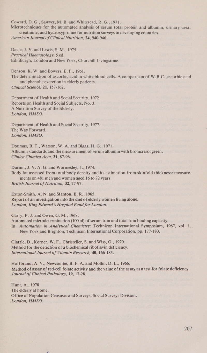 Coward, D. G., Sawyer, M. B. and Whiteread, R. G., 1971. Microtechniques for the automated analysis of serum total protein and albumin, urinary urea, creatinine, and hydroxyproline for nutrition surveys in developing countries. American Journal of Clinical Nutrition, 24, 940-946. Dacie, J. V. and Lewis, S. M., 1975. Practical Haematology, 5 ed. Edinburgh, London and New York, Churchill Livingstone. Denson, K. W. and Bowers, E. F., 1961. The determination of ascorbic acid in white blood cells. A comparison of W.B.C. ascorbic acid and phenolic excretion in elderly patients. Clinical Science, 21, 157-162. Department of Health and Social Security, 1972. Reports on Health and Social Subjects, No. 3. A Nutrition Survey of the Elderly. London, HMSO. Department of Health and Social Security, 1977. The Way Forward. London, HMSO. Doumas, B. T., Watson, W. A. and Biggs, H. G., 1971. Albumin standards and the measurement of serum albumin with bromcresol green. Clinica Chimica Acta, 31, 87-96. Durnin, J. V. A. G. and Wormesley, J., 1974. Body fat assessed from total body density and its estimation from skinfold thickness: measure- ments on 481 men and women aged 16 to 72 years. British Journal of Nutrition, 32, 77-97. Exton-Smith, A. N. and Stanton, B. R., 1965. Report of an investigation into the diet of elderly women living alone. London, King Edward’s Hospital Fund for London. Garry, P. J. and Owen, G. M., 1968. Automated microdetermination (100 pl) of serum iron and total iron binding capacity. In: Automation in Analytical Chemistry: Technicon International Symposium, 1967, vol. 1. New York and Brighton, Technicon International Corporation, pp. 177-180. Glatzle, D., Korner, W. F., Christeller, S. and Wiss, O., 1970. Method for the detection of a biochemical riboflavin deficiency. International Journal of Vitamin Research, 40, 166-183. Hoffbrand, A. V., Newcombe, B. F. A. and Mollin, D. L., 1966. Method of assay of red-cell folate activity and the value of the assay as a test for folate deficiency. Journal of Clinical Pathology, 19, 17-28. Hunt, A., 1978. The elderly at home. Office of Population Censuses and Surveys, Social Surveys Division. London, HMSO.