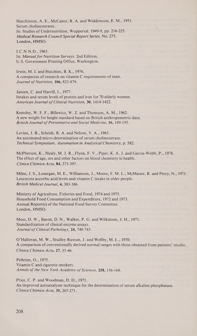 Hutchinson, A. E., McCance, R. A. and Widdowson, E. M., 1951. Serum cholinesterases. In: Studies of Undernutrition, Wuppertal. 1949-9, pp. 216-225. Medical Research Council Special Report Series, No. 275. London, HMSO. I.C.N.N.D., 1963. In: Manual for Nutrition Surveys. 2nd Edition. U.S. Government Printing Office, Washington. Irwin, M. I. and Hutchins, B. K., 1976. A conspectus of research on vitamin C requirements of man. Journal of Nutrition, 106, 823-879. Jansen, C. and Harrill, I., 1977. Intakes and serum levels of protein and iron for 70 elderly women. American Journal of Clinical Nutrition, 30, 1414-1422. Kemsley, W. F. F., Billewicz, W. Z. and Thomson, A. M., 1962. A new weight for height standard based on British anthropometric data. British Journal of Preventative and Social Medicine, 16, 189-195. Levine, J. B., Scheidt, R. A. and Nelson, V. A., 1965. An automated micro-determination of serum cholinesterase. Technical Symposium. Automation in Analytical Chemistry, p. 582. McPherson, K., Healy, M. J. R., Flynn, F. V., Piper, K. A. J. and Garcia-Webb, P., 1978. The effect of age, sex and other factors on blood chemistry in health. Clinica Chimica Acta, 84, 373-397. Milne, J. S., Lonergan, M. E., Williamson, J., Moore, F. M. L., McMaster, R. and Percy, N., 1971. Leucocyte ascorbic acid levels and vitamin C intake in older people. British Medical Journal, 4, 383-386. Ministry of Agriculture, Fisheries and Food, 1974 and 1975. Household Food Consumption and Expenditure, 1972 and 1973. Annual Report(s) of the National Food Survey Committee. London, HMSO. Moss, D. W., Baron, D. N., Walker, P. G. and Wilkinson, J. H., 1971. Standardization of clinical enzyme assays. Journal of Clinical Pathology, 24, 740-743. O’ Halloran, M. W., Studley-Ruxton, J. and Wellby, M. L., 1970. A comparison of conventionally derived normal ranges with those obtained from patients’ results. Clinica Chimica Acta, 27, 35-46. Pelletier, O., 1975. Vitamin C and cigarette smokers. Annals of the New York Academy of Sciences, 258, 156-168. Price, C. P. and Woodman, D. D., 1971. An improved autoanalyzer technique for the determination of serum alkaline phosphatase. Clinica Chimica Acta, 35, 265-271.