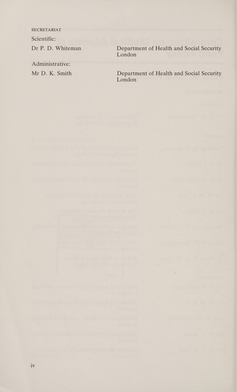 SECRETARIAT Scientific: Dr P. D. Whiteman Administrative: Mr D. K. Smith 1V Department of Health and Social Security London Department of Health and Social Security London