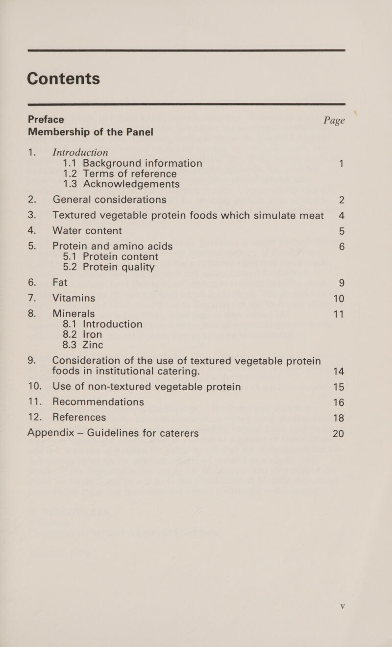  Contents  Preface Page Membership of the Panel 1. Introduction 1.1 Background information 1 1.2 Terms of reference 1.3 Acknowledgements 2. General considerations 2 3. Textured vegetable protein foods which simulate meat 4 4. Water content = 5. Protein and amino acids 6 5.1 Protein content 5.2 Protein quality 6. Fat 9 7. Vitamins 10 8. Minerals i” 8.1 Introduction 8.2 lron 8.3 Zinc 9. Consideration of the use of textured vegetable protein foods in institutional catering. 14 10. Use of non-textured vegetable protein 15 11. Recommendations 16 12. References 18 Appendix — Guidelines for caterers 20 &lt;