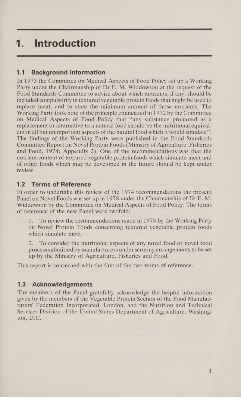  1. Introduction  1.1 Background information In 1973 the Committee on Medical Aspects of Food Policy set up a Working Party under the Chairmanship of Dr E. M. Widdowson at the request of the Food Standards Committee to advise about which nutrients, if any, should be included compulsorily in textured vegetable protein foods that might be used to replace meat, and to state the minimum amount of those nutrients. The Working Party took note of the principle enunciated in 1972 by the Committee on Medical Aspects of Food Policy that “‘any substance promoted as a replacement or alternative to a natural food should be the nutritional equival- _ entin all but unimportant aspects of the natural food which it would simulate’’. The findings of the Working Party were published in the Food Standards Committee Report on Novel Protein Foods (Ministry of Agriculture, Fisheries and Food, 1974; Appendix 2). One of the recommendations was that the nutrient content of textured vegetable protein foods which simulate meat and of other foods which may be developed in the future should be kept under review. 1.2 Terms of Reference In order to undertake this review of the 1974 recommendations the present Panel on Novel Foods was set up in 1978 under the Chairmanship of Dr E. M. Widdowson by the Committee on Medical Aspects of Food Policy. The terms of reference of the new Panel were twofold: 1. Toreview the recommendations made in 1974 by the Working Party on Novel Protein Foods concerning textured vegetable protein foods which simulate meat. 2. To consider the nutritional aspects of any novel food or novel food process submitted by manufacturers under scrutiny arrangements to be set up by the Ministry of Agriculture, Fisheries and Food. This report is concerned with the first of the two terms of reference. 1.3 Acknowledgements The members of the Panel gratefully acknowledge the helpful information given by the members of the Vegetable Protein Section of the Food Manufac- turers’ Federation Incorporated, London, and the Nutrition and Technical Services Division of the United States Department of Agriculture, Washing- ton, D.€. —