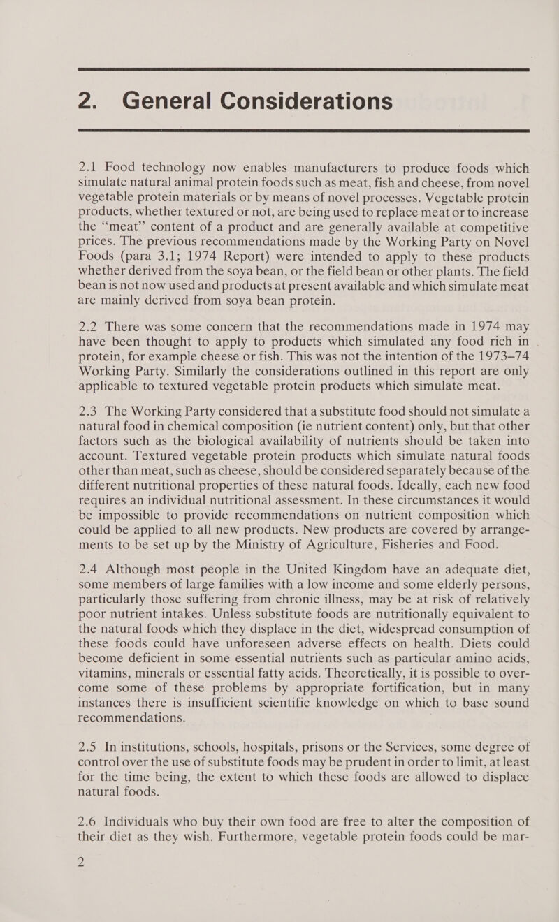  2. General Considerations  2.1 Food technology now enables manufacturers to produce foods which simulate natural animal protein foods such as meat, fish and cheese, from novel vegetable protein materials or by means of novel processes. Vegetable protein products, whether textured or not, are being used to replace meat or to increase the “meat” content of a product and are generally available at competitive prices. The previous recommendations made by the Working Party on Novel Foods (para 3.1; 1974 Report) were intended to apply to these products whether derived from the soya bean, or the field bean or other plants. The field bean is not now used and products at present available and which simulate meat are mainly derived from soya bean protein. 2.2 There was some concern that the recommendations made in 1974 may have been thought to apply to products which simulated any food rich in . protein, for example cheese or fish. This was not the intention of the 1973-74 Working Party. Similarly the considerations outlined in this report are only ‘applicable to textured vegetable protein products which simulate meat. 2.3 The Working Party considered that a substitute food should not simulate a natural food in chemical composition (ie nutrient content) only, but that other factors such as the biological availability of nutrients should be taken into account. Textured vegetable protein products which simulate natural foods other than meat, such as cheese, should be considered separately because of the different nutritional properties of these natural foods. Ideally, each new food requires an individual nutritional assessment. In these circumstances it would ~be impossible to provide recommendations on nutrient composition which could be applied to all new products. New products are covered by arrange- ments to be set up by the Ministry of Agriculture, Fisheries and Food. 2.4 Although most people in the United Kingdom have an adequate diet, some members of large families with a low income and some elderly persons, particularly those suffering from chronic illness, may be at risk of relatively poor nutrient intakes. Unless substitute foods are nutritionally equivalent to the natural foods which they displace in the diet, widespread consumption of these foods could have unforeseen adverse effects on health. Diets could become deficient in some essential nutrients such as particular amino acids, vitamins, minerals or essential fatty acids. Theoretically, it is possible to over- come some of these problems by appropriate fortification, but in many instances there is insufficient scientific knowledge on which to base sound recommendations. | 2.5 In institutions, schools, hospitals, prisons or the Services, some degree of control over the use of substitute foods may be prudent in order to limit, at least for the time being, the extent to which these foods are allowed to displace natural foods. 2.6 Individuals who buy their own food are free to alter the composition of their diet as they wish. Furthermore, vegetable protein foods could be mar-