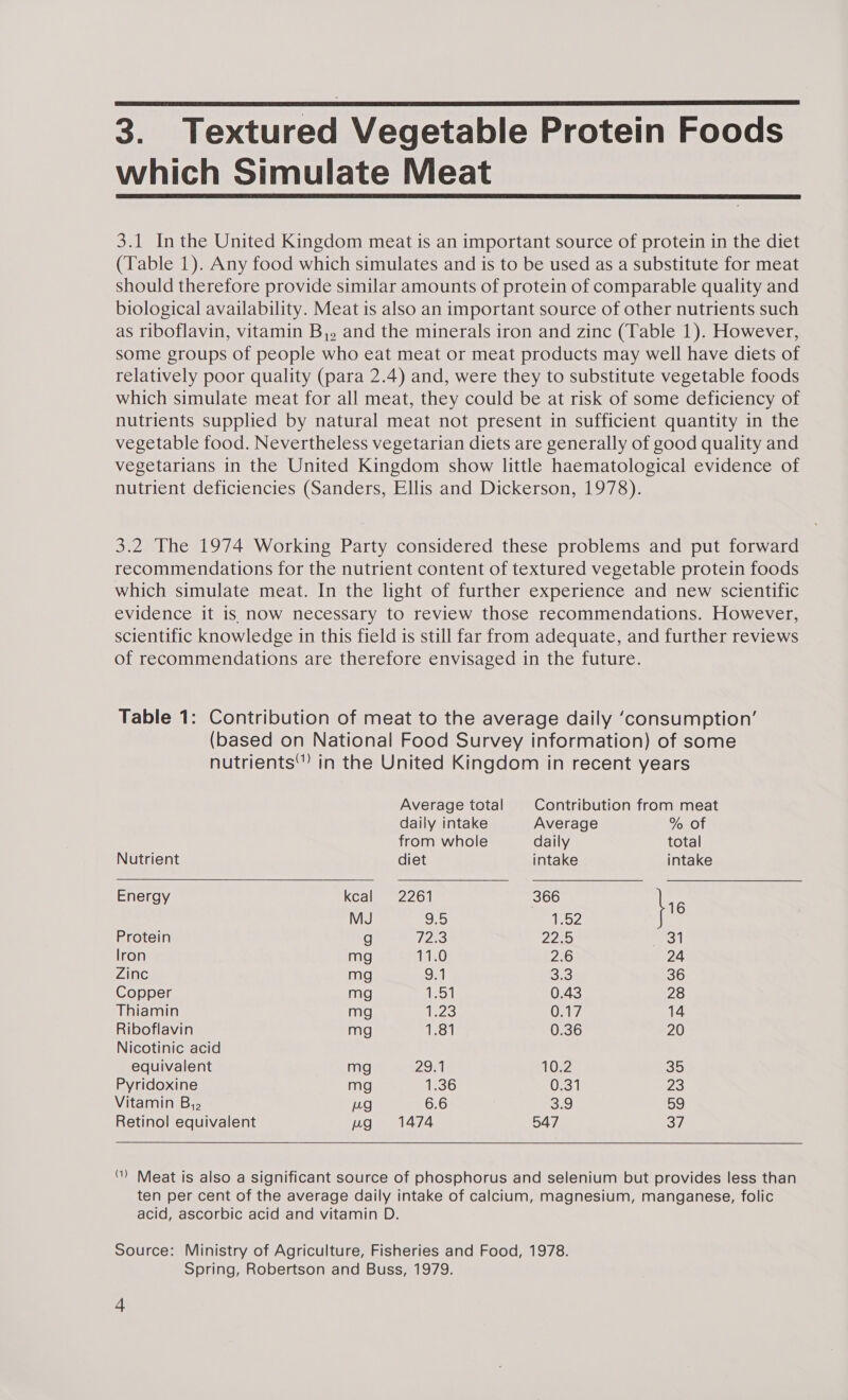 which Simulate Meat   3.1 In the United Kingdom meat is an important source of protein in the diet (Table 1). Any food which simulates and is to be used as a substitute for meat should therefore provide similar amounts of protein of comparable quality and biological availability. Meat is also an important source of other nutrients such as riboflavin, vitamin B,, and the minerals iron and zinc (Table 1). However, some groups of people who eat meat or meat products may well have diets of relatively poor quality (para 2.4) and, were they to substitute vegetable foods which simulate meat for all meat, they could be at risk of some deficiency of nutrients supplied by natural meat not present in sufficient quantity in the vegetable food. Nevertheless vegetarian diets are generally of good quality and vegetarians in the United Kingdom show little haematological evidence of nutrient deficiencies (Sanders, Ellis and Dickerson, 1978). 3.2 The 1974 Working Party considered these problems and put forward recommendations for the nutrient content of textured vegetable protein foods which simulate meat. In the light of further experience and new scientific evidence it is now necessary to review those recommendations. However, scientific knowledge in this field is still far from adequate, and further reviews of recommendations are therefore envisaged in the future. Table 1: Contribution of meat to the average daily ‘consumption’ (based on National Food Survey information) of some nutrients™ in the United Kingdom in recent years  Average total Contribution from meat daily intake Average % of from whole daily total Nutrient diet intake intake Energy kcal 2261 366 fre MJ 9.5 ney Protein g /2e3 22e5 | lron mg Ac 2.6 24 Zinc mg on 3) 36 Copper mg 1.51 0.43 28 Thiamin mg ie23 Oe, 14 Riboflavin mg 1,1 0.36 20 Nicotinic acid equivalent mg 2971 10.2 35 Pyridoxine mg 1.36 0.31 23 Vitamin B,. Lg 6.6 S20 She) Retinol equivalent ug 1474 547 So  ) Meat is also a significant source of phosphorus and selenium but provides less than ten per cent of the average daily intake of calcium, magnesium, manganese, folic acid, ascorbic acid and vitamin D. Source: Ministry of Agriculture, Fisheries and Food, 1978. Spring, Robertson and Buss, 1979. 388