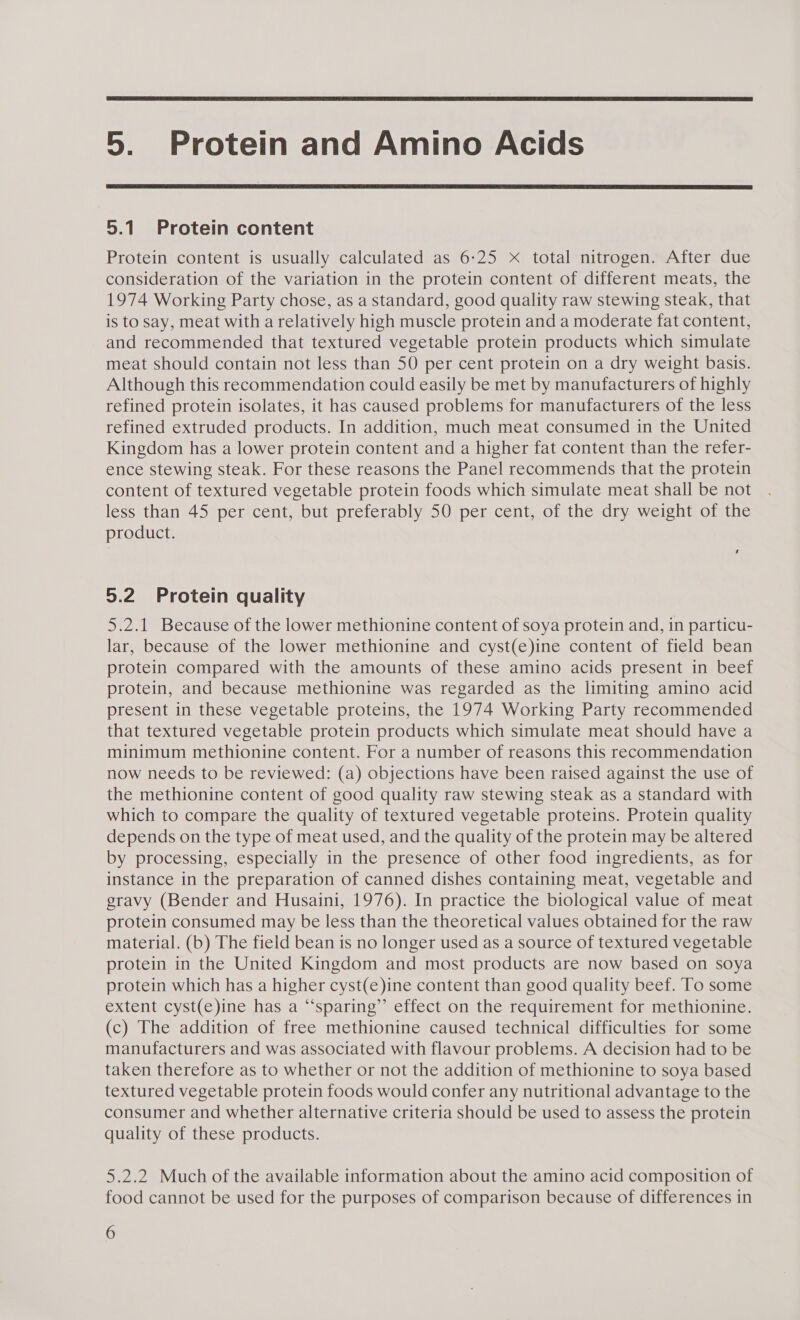  5. Protein and Amino Acids  5.1 Protein content Protein content is usually calculated as 6:25 Xx total nitrogen. After due consideration of the variation in the protein content of different meats, the 1974 Working Party chose, as a standard, good quality raw stewing steak, that is to say, meat with a relatively high muscle protein and a moderate fat content, and recommended that textured vegetable protein products which simulate meat should contain not less than 50 per cent protein on a dry weight basis. Although this recommendation could easily be met by manufacturers of highly refined protein isolates, it has caused problems for manufacturers of the less refined extruded products. In addition, much meat consumed in the United Kingdom has a lower protein content and a higher fat content than the refer- ence stewing steak. For these reasons the Panel recommends that the protein content of textured vegetable protein foods which simulate meat shall be not less than 45 per cent, but preferably 50 per cent, of the dry weight of the product. ‘ 5.2 Protein quality 5.2.1 Because of the lower methionine content of soya protein and, in particu- lar, because of the lower methionine and cyst(e)ine content of field bean protein compared with the amounts of these amino acids present in beef protein, and because methionine was regarded as the limiting amino acid present in these vegetable proteins, the 1974 Working Party recommended that textured vegetable protein products which simulate meat should have a minimum methionine content. For a number of reasons this recommendation now needs to be reviewed: (a) objections have been raised against the use of the methionine content of good quality raw stewing steak as a standard with which to compare the quality of textured vegetable proteins. Protein quality depends on the type of meat used, and the quality of the protein may be altered by processing, especially in the presence of other food ingredients, as for instance in the preparation of canned dishes containing meat, vegetable and gravy (Bender and Husaini, 1976). In practice the biological value of meat protein consumed may be less than the theoretical values obtained for the raw material. (b) The field bean is no longer used as a source of textured vegetable protein in the United Kingdom and most products are now based on soya protein which has a higher cyst(e)ine content than good quality beef. To some extent cyst(e)ine has a “‘sparing”’ effect on the requirement for methionine. (c) The addition of free methionine caused technical difficulties for some manufacturers and was associated with flavour problems. A decision had to be taken therefore as to whether or not the addition of methionine to soya based textured vegetable protein foods would confer any nutritional advantage to the consumer and whether alternative criteria should be used to assess the protein quality of these products. 5.2.2 Much of the available information about the amino acid composition of food cannot be used for the purposes of comparison because of differences in