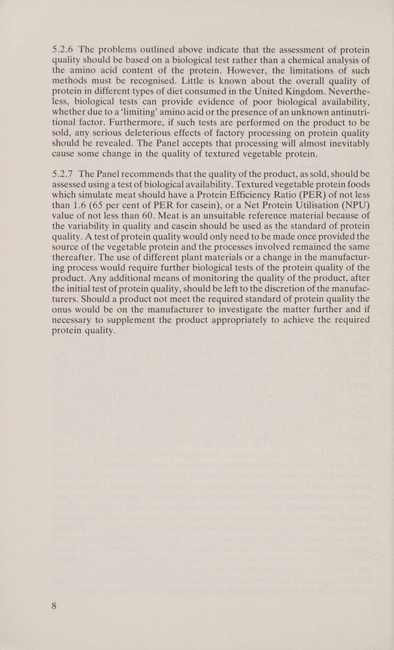 5.2.6 The problems outlined above indicate that the assessment of protein quality should be based on a biological test rather than a chemical analysis of the amino acid content of the protein. However, the limitations of such methods must be recognised. Little is known about the overall quality of protein in different types of diet consumed in the United Kingdom. Neverthe- less, biological tests can provide evidence of poor biological availability, whether due to a ‘limiting’ amino acid or the presence of an unknown antinutri- tional factor. Furthermore, if such tests are performed on the product to be sold, any serious deleterious effects of factory processing on protein quality should be revealed. The Panel accepts that processing will almost inevitably cause some change in the quality of textured vegetable protein. 5.2.7 The Panel recommends that the quality of the product, as sold, should be assessed using a test of biological availability. Textured vegetable protein foods which simulate meat should have a Protein Efficiency Ratio (PER) of not less than 1.6 (65 per cent of PER for casein), or a Net Protein Utilisation (NPU) value of not less than 60. Meat is an unsuitable reference material because of the variability in quality and casein should be used as the standard of protein quality. A test of protein quality would only need to be made once provided the source of the vegetable protein and the processes involved remained the same thereafter. The use of different plant materials or a change in the manufactur- ing process would require further biological tests of the protein quality of the product. Any additional means of monitoring the quality of the product, after the initial test of protein quality, should be left to the discretion of the manufac- turers. Should a product not meet the required standard of protein quality the onus would be on the manufacturer to investigate the matter further and if necessary to supplement the product appropriately to achieve the required protein quality.