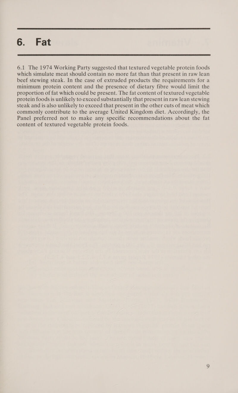  6. Fat  6.1 The 1974 Working Party suggested that textured vegetable protein foods which simulate meat should contain no more fat than that present in raw lean beef stewing steak. In the case of extruded products the requirements for a minimum protein content and the presence of dietary fibre would limit the proportion of fat which could be present. The fat content of textured vegetable protein foods is unlikely to exceed substantially that present in raw lean stewing steak and is also unlikely to exceed that present in the other cuts of meat which commonly contribute to the average United Kingdom diet. Accordingly, the Panel preferred not to make any specific recommendations about the fat content of textured vegetable protein foods.