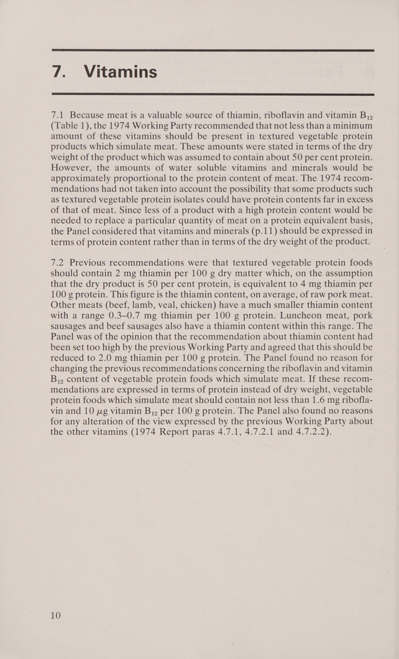  7. Vitamins  7.1 Because meat is a valuable source of thiamin, riboflavin and vitamin B,, (Table 1), the 1974 Working Party recommended that not less than a minimum amount of these vitamins should be present in textured vegetable protein products which simulate meat. These amounts were stated in terms of the dry weight of the product which was assumed to contain about 50 per cent protein. However, the amounts of water soluble vitamins and minerals would be approximately proportional to the protein content of meat. The 1974 recom- mendations had not taken into account the possibility that some products such as textured vegetable protein isolates could have protein contents far in excess of that of meat. Since less of a product with a high protein content would be needed to replace a particular quantity of meat on a protein equivalent basis, the Panel considered that vitamins and minerals (p.11) should be expressed in terms of protein content rather than in terms of the dry weight of the product. 7.2 Previous recommendations were that textured vegetable protein foods should contain 2 mg thiamin per 100 g dry matter which, on the assumption that the dry product is 50 per cent protein, is equivalent to 4 mg thiamin per 100 g protein. This figure is the thiamin content, on average, of raw pork meat. Other meats (beef, lamb, veal, chicken) have a much smaller thiamin content with a range 0.3-0.7 mg thiamin per 100 g protein. Luncheon meat, pork sausages and beef sausages also have a thiamin content within this range. The Panel was of the opinion that the recommendation about thiamin content had been set too high by the previous Working Party and agreed that this should be reduced to 2.0 mg thiamin per 100 g protein. The Panel found no reason for changing the previous recommendations concerning the riboflavin and vitamin B,. content of vegetable protein foods which simulate meat. If these recom- mendations are expressed in terms of protein instead of dry weight, vegetable protein foods which simulate meat should contain not less than 1.6 mg ribofla- vin and 10 pg vitamin B,, per 100 g protein. The Panel also found no reasons for any alteration of the view expressed by the previous Working Party about the other vitamins (1974 Report paras 4.7.1, 4.7.2.1 and 4.7.2.2).