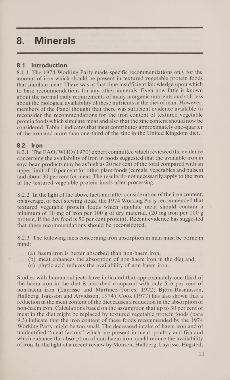  8. Minerals  8.1 Introduction 8.1.1 The 1974 Working Party made specific recommendations only for the amount of iron which should be present in textured vegetable protein foods that simulate meat. There was at that time insufficient knowledge upon which to base recommendations for any other minerals. Even now little is known about the normal daily requirements of many inorganic nutrients and still less about the biological availability of these nutrients in the diet of man. However, members of the Panel thought that there was sufficient evidence available to reconsider the recommendations for the iron content of textured vegetable protein foods which simulate meat and also that the zinc content should now be considered. Table 1 indicates that meat contributes approximately one-quarter of the iron and more than one-third of the zinc in the United Kingdom diet. 8.2 Iron 8.2.1 The FAO/WHO (1970) expert committee which reviewed the evidence concerning the availability of iron in foods suggested that the available iron in soya bean products may be as high as 20 per cent of the total compared with an upper limit of 10 per cent for other plant foods (cereals, vegetables and pulses) and about 30 per cent for meat. The results do not necessarily apply to the iron in the textured vegetable protein foods after processing. 8.2.2 Inthe light of the above facts and after consideration of the iron content, on average, of beef stewing steak, the 1974 Working Party recommended that | textured vegetable protein foods which simulate meat should contain a minimum of 10 mg of iron per 100 g of dry material, (20 mg iron per 100 g protein, if the dry food is 50 per cent protein). Recent evidence has suggested that these recommendations should be reconsidered. 8.2.3 The following facts concerning iron absorption in man must be borne in mind: (a) haem iron is better absorbed than non-haem iron, (b) meat enhances the absorption of non-haem iron in the diet and (c) phytic acid reduces the availability of non-haem iron. Studies with human subjects have indicated that approximately one-third of the haem iron in the diet is absorbed compared with only 5-6 per cent of non-haem iron (Layrisse and Martinez—Torres, 1972; Bj6rn-Rasmussen, Hallberg, Isaksson and Arvidsson, 1974). Cook (1977) has also shown that a reduction in the meat content of the diet causes a reduction in the absorption of non-haem iron. Calculations based on the assumption that up to 30 per cent of meat in the diet might be replaced by textured vegetable protein foods (para 9.3) indicate that the iron content of these foods recommended by the 1974 Working Party might be too small. The decreased intake of haem iron and of unidentified ‘“‘meat factors” which are present in meat, poultry and fish and which enhance the absorption of non-haem iron, could reduce the availability of iron. In the light of a recent review by Monsen, Hallberg, Layrisse, Hegsted,