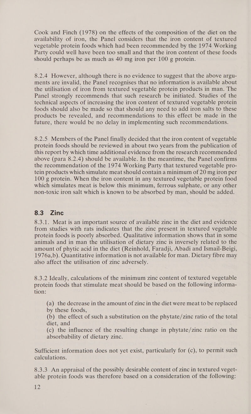 Cook and Finch (1978) on the effects of the composition of the diet on the availability of iron, the Panel considers that the iron content of textured vegetable protein foods which had been recommended by the 1974 Working Party could well have been too small and that the iron content of these foods should perhaps be as much as 40 mg iron per 100 g protein. 8.2.4 However, although there is no evidence to suggest that the above argu- ments are invalid, the Panel recognises that no information is available about the utilisation of iron from textured vegetable protein products in man. The Panel strongly recommends that such research be initiated. Studies of the technical aspects of increasing the iron content of textured vegetable protein foods should also be made so that should any need to add iron salts to these products be revealed, and recommendations to this effect be made in the future, there would be no delay in implementing such recommendations. 8.2.5 Members of the Panel finally decided that the iron content of vegetable protein foods should be reviewed in about two years from the publication of this report by which time additional evidence from the research recommended - above (para 8.2.4) should be available. In the meantime, the Panel confirms the recommendation of the 1974 Working Party that textured vegetable pro- tein products which simulate meat should contain a minimum of 20 mg iron per 100 g protein. When the iron content in any textured vegetable protein food which simulates meat is below this minimum, ferrous sulphate, or any other non-toxic iron salt which is known to be absorbed by man, should be added. 8.3 Zinc 8.3.1. Meat is an important source of available zinc in the diet and evidence from studies with rats indicates that the zinc present in textured vegetable protein foods is poorly absorbed. Qualitative information shows that in some animals and in man the utilisation of dietary zinc is inversely related to the amount of phytic acid in the diet (Reinhold, Faradji, Abadi and Ismail-Beigi, 1976a,b). Quantitative information is not available for man. Dietary fibre may also affect the utilisation of zinc adversely. 8.3.2 Ideally, calculations of the minimum zinc content of textured vegetable protein foods that stimulate meat should be based on the following informa- tion: (a) the decrease in the amount of zinc in the diet were meat to be replaced by these foods, (b) the effect of such a substitution on the phytate/zinc ratio of the total diet, and (c) the influence of the resulting change in phytate/zinc ratio on the absorbability of dietary zinc. Sufficient information does not yet exist, particularly for (c), to permit such calculations. 8.3.3. An appraisal of the possibly desirable content of zinc in textured veget- able protein foods was therefore based on a consideration of the following: ihe