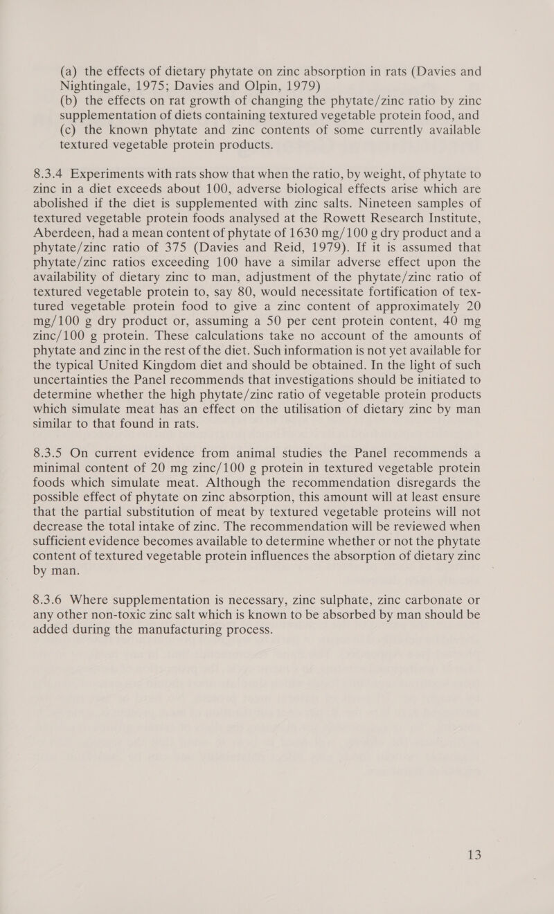 (a) the effects of dietary phytate on zinc absorption in rats (Davies and Nightingale, 1975; Davies and Olpin, 1979) (b) the effects on rat growth of changing the phytate/zinc ratio by zinc supplementation of diets containing textured vegetable protein food, and (c) the known phytate and zinc contents of some currently available textured vegetable protein products. 8.3.4 Experiments with rats show that when the ratio, by weight, of phytate to zinc in a diet exceeds about 100, adverse biological effects arise which are abolished if the diet is supplemented with zinc salts. Nineteen samples of textured vegetable protein foods analysed at the Rowett Research Institute, Aberdeen, had a mean content of phytate of 1630 mg/100 g dry product and a phytate/zince ratio of 375 (Davies and Reid, 1979). If it is assumed that phytate/zinc ratios exceeding 100 have a similar adverse effect upon the availability of dietary zinc to man, adjustment of the phytate/zinc ratio of textured vegetable protein to, say 80, would necessitate fortification of tex- tured vegetable protein food to give a zinc content of approximately 20 mg/100 g dry product or, assuming a 50 per cent protein content, 40 mg zinc/100 g protein. These calculations take no account of the amounts of phytate and zinc in the rest of the diet. Such information is not yet available for the typical United Kingdom diet and should be obtained. In the light of such uncertainties the Panel recommends that investigations should be initiated to determine whether the high phytate/zinc ratio of vegetable protein products which simulate meat has an effect on the utilisation of dietary zinc by man similar to that found in rats. 8.3.5 On current evidence from animal studies the Panel recommends a minimal content of 20 mg zinc/100 g protein in textured vegetable protein foods which simulate meat. Although the recommendation disregards the possible effect of phytate on zinc absorption, this amount will at least ensure that the partial substitution of meat by textured vegetable proteins will not decrease the total intake of zinc. The recommendation will be reviewed when sufficient evidence becomes available to determine whether or not the phytate content of textured vegetable protein influences the absorption of dietary zinc by man. 8.3.6 Where supplementation is necessary, zinc sulphate, zinc carbonate or any other non-toxic zinc salt which is known to be absorbed by man should be added during the manufacturing process.