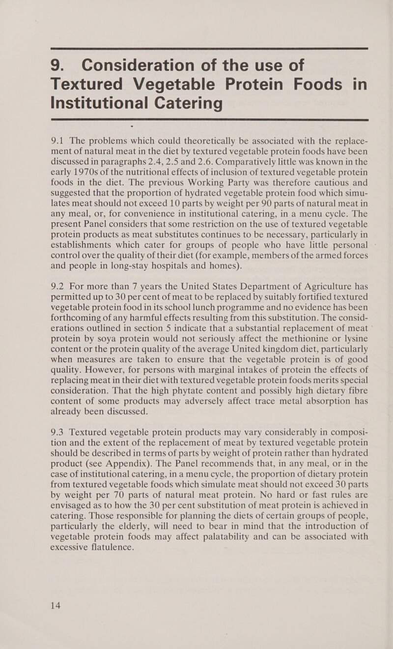  9. Consideration of the use of Textured Vegetable Protein Foods in Institutional Catering  9.1 The problems which could theoretically be associated with the replace- ment of natural meat in the diet by textured vegetable protein foods have been discussed in paragraphs 2.4, 2.5 and 2.6. Comparatively little was known in the early 1970s of the nutritional effects of inclusion of textured vegetable protein foods in the diet. The previous Working Party was therefore cautious and suggested that the proportion of hydrated vegetable protein food which simu- lates meat should not exceed 10 parts by weight per 90 parts of natural meat in any meal, or, for convenience in institutional catering, in a menu cycle. The present Panel considers that some restriction on the use of textured vegetable protein products as meat substitutes continues to be necessary, particularly in establishments which cater for groups of people who have little personal - control over the quality of their diet (for example, members of the armed forces and people in long-stay hospitals and homes). 9.2 For more than 7 years the United States Department of Agriculture has permitted up to 30 per cent of meat to be replaced by suitably fortified textured vegetable protein food in its school lunch programme and no evidence has been forthcoming of any harmful effects resulting from this substitution. The consid- erations outlined in section 5 indicate that a substantial replacement of meat ° protein by soya protein would not seriously affect the methionine or lysine content or the protein quality of the average United kingdom diet, particularly when measures are taken to ensure that the vegetable protein is of good quality. However, for persons with marginal intakes of protein the effects of replacing meat in their diet with textured vegetable protein foods merits special consideration. That the high phytate content and possibly high dietary fibre content of some products may adversely affect trace metal absorption has already been discussed. 9.3 Textured vegetable protein products may vary considerably in composi- tion and the extent of the replacement of meat by textured vegetable protein should be described in terms of parts by weight of protein rather than hydrated product (see Appendix). The Panel recommends that, in any meal, or in the case of institutional catering, in a menu cycle, the proportion of dietary protein from textured vegetable foods which simulate meat should not exceed 30 parts by weight per 70 parts of natural meat protein. No hard or fast rules are envisaged as to how the 30 per cent substitution of meat protein is achieved in catering. Those responsible for planning the diets of certain groups of people, particularly the elderly, will need to bear in mind that the introduction of vegetable protein foods may affect palatability and can be associated with excessive flatulence.