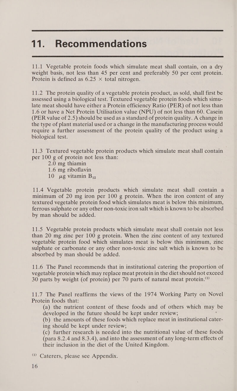  11. Recommendations  11.1 Vegetable protein foods which simulate meat shall contain, on a dry weight basis, not less than 45 per cent and preferably 50 per cent protein. Protein is defined as 6.25 X total nitrogen. 11.2 The protein quality of a vegetable protein product, as sold, shall first be assessed using a biological test. Textured vegetable protein foods which simu- late meat should have either a Protein efficiency Ratio (PER) of not less than 1.6 or have a Net Protein Utilisation value (NPU) of not less than 60. Casein (PER value of 2.5) should be used as a standard of protein quality. A change in the type of plant material used or a change in the manufacturing process would require a further assessment of the protein quality of the product using a biological test. : 11.3 Textured vegetable protein products which simulate meat shall contain per 100 g of protein not less than: i 2.0 mg thiamin 1.6 mg riboflavin 10 pg vitamin By» 11.4 Vegetable protein products which simulate meat shall contain a minimum of 20 mg iron per 100 g protein. When the iron content of any textured vegetable protein food which simulates meat is below this minimum, ferrous sulphate or any other non-toxic iron salt which is known to be absorbed by man should be added. 11.5 Vegetable protein products which simulate meat shall contain not less than 20 mg zinc per 100 g protein. When the zinc content of any textured vegetable protein food which simulates meat is below this minimum, zinc sulphate or carbonate or any other non-toxic zinc salt which is known to be absorbed by man should be added. 11.6 The Panel recommends that in institutional catering the proportion of vegetable protein which may replace meat protein in the diet should not exceed 30 parts by weight (of protein) per 70 parts of natural meat protein.” 11.7 The Panel reaffirms the views of the 1974 Working Party on Novel Protein foods that: (a) the nutrient content of these foods and of others which may be developed in the future should be kept under review; (b) the amounts of these foods which replace meat in institutional cater- ing should be kept under review; (c) further research is needed into the nutritional value of these foods (para 8.2.4 and 8.3.4), and into the assessment of any long-term effects of their inclusion in the diet of the United Kingdom. ‘ Caterers, please see Appendix.