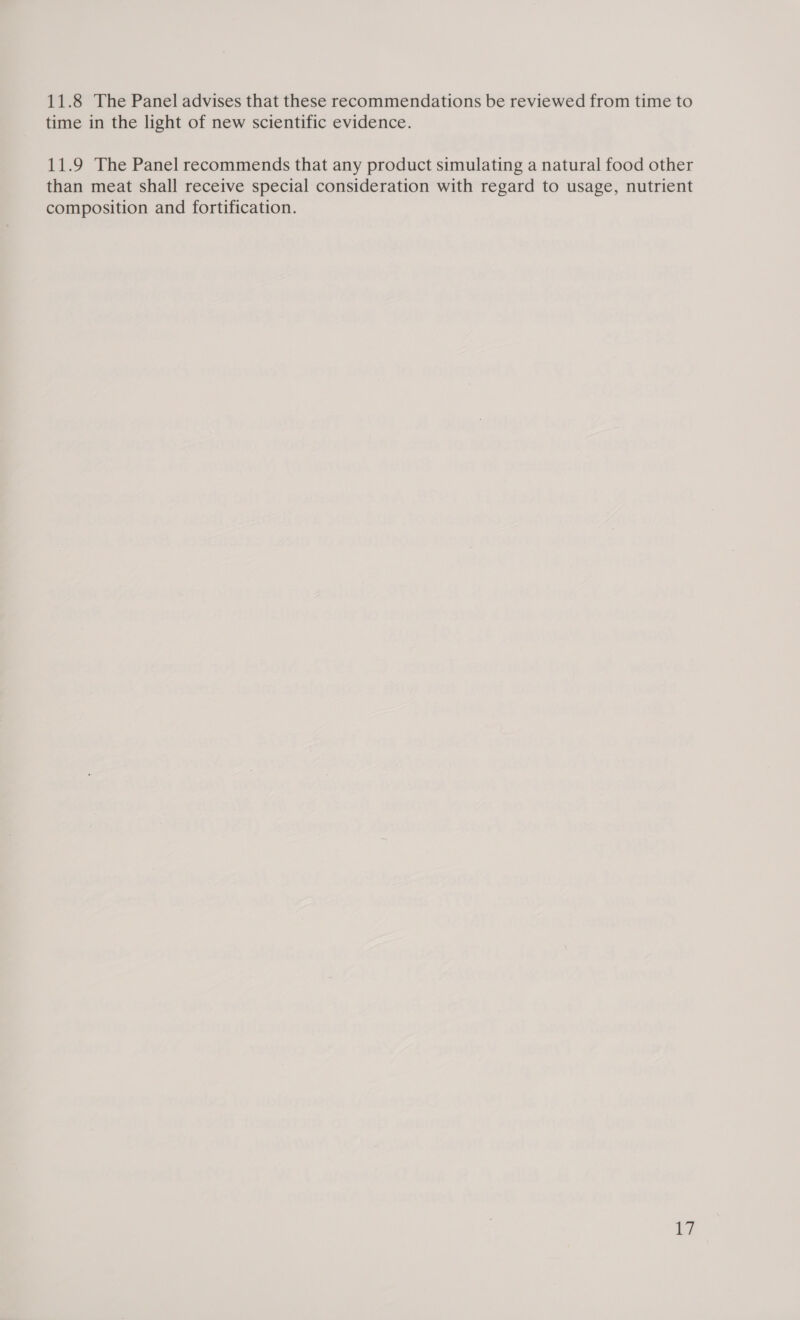 11.8 The Panel advises that these recommendations be reviewed from time to time in the light of new scientific evidence. 11.9 The Panel recommends that any product simulating a natural food other than meat shall receive special consideration with regard to usage, nutrient composition and fortification.