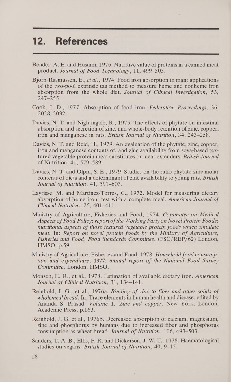  12. References  Bender, A. E. and Husaini, 1976. Nutritive value of proteins in a canned meat product. Journal of Food Technology, 11, 499-503. Bjorn-Rasmussen, E., et al., 1974. Food iron absorption in man: applications of the two-pool extrinsic tag method to measure heme and nonheme iron absorption from the whole diet. Journal of Clinical Investigation, 53, 247-255. Cook, J. D., 1977. Absorption of food iron. Federation Proceedings, 36, 2028-2032. Davies, N. T. and Nightingale, R., 1975. The effects of phytate on intestinal absorption and secretion of zinc, and whole-body retention of zinc, copper, iron and manganese in rats. British Journal of Nutrition, 34, 243-258. Davies, N. T. and Reid, H., 1979. An evaluation of the phytate, zinc, copper, » iron and manganese contents of, and zinc availability from soya-based tex- tured vegetable protein meat substitutes or meat extenders. British Journal of Nutrition, 41, 579-589. Davies, N. T. and Olpin, S. E., 1979. Studies on the ratio phytate-zinc molar contents of diets and a determinant of zinc availability to young rats. British Journal of Nutrition, 41, 591-603. Layrisse, M. and Martinez-Torres, C., 1972. Model for measuring dietary absorption of heme iron: test with a complete meal. American Journal of Clinical Nutrition, 25, 401-411. Ministry of Agriculture, Fisheries and Food, 1974. Committee on Medical Aspects of Food Policy: report of the Working Party on Novel Protein Foods: nutritional aspects of those textured vegetable protein foods which simulate meat. In: Report on novel protein foods by the Ministry of Agriculture, Fisheries and Food, Food Standards Committee. (FSC/REP/62) London, HMSO, p.59. Ministry of Agriculture, Fisheries and Food, 1978. Household food consump- tion and expenditure, 1977: annual report of the National Food Survey Committee. London, HMSO. Monsen, E. R., et al., 1978. Estimation of available dietary iron. American Journal of Clinical Nutrition, 31, 134-141. Reinhold, J. G., et al., 1976a. Binding of zinc to fiber and other solids of wholemeal bread. In: Trace elements in human health and disease, edited by Ananda S. Prasad. Volume 1. Zinc and copper. New York, London, Academic Press, p.163. Reinhold, J. G. et al., 1976b. Decreased absorption of calcium, magnesium, zinc and phosphorus by humans due to increased fiber and phosphorus consumption as wheat bread. Journal of Nutrition, 106, 493-503. Sanders, T. A. B., Ellis, F. R. and Dickerson, J. W. T., 1978. Haematological studies on vegans. British Journal of Nutrition, 40, 9-15.