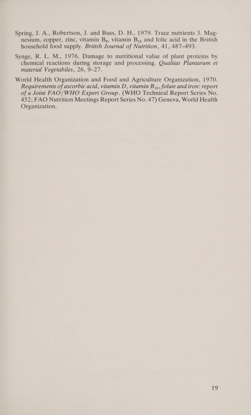 Spring, J. A., Robertson, J. and Buss, D. H., 1979. Trace nutrients 3. Mag- nesium, copper, zinc, vitamin B,, vitamin B,,. and folic acid in the British household food supply. British Journal of Nutrition, 41, 487-493. Synge, R. L. M., 1976. Damage to nutritional value of plant proteins by chemical reactions during storage and processing. Qualitas Plantarum et material Vegetabiles, 26, 9-27. World Health Organization and Food and Agriculture Organization, 1970. Requirements of ascorbic acid, vitamin D, vitamin B,», folate and iron: report of a Joint FAO/WHO Expert Group. (WHO Technical Report Series No. 452; FAO Nutrition Meetings Report Series No. 47) Geneva, World Health Organization.