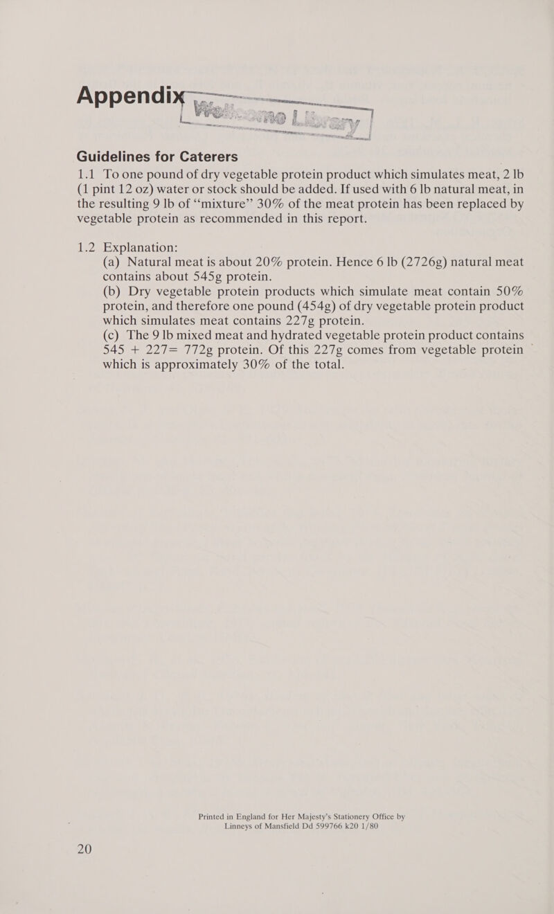 a PCRS: Pp sca ¥ USE ET A / Guidelines for Caterers 1.1 To one pound of dry vegetable protein product which simulates meat, 2 lb (1 pint 12 oz) water or stock should be added. If used with 6 lb natural meat, in the resulting 9 lb of “‘mixture” 30% of the meat protein has been replaced by vegetable protein as recommended in this report. 1.2 Explanation: (a) Natural meat is about 20% protein. Hence 6 lb (2726g) natural meat contains about 545¢ protein. (b) Dry vegetable protein products which simulate meat contain 50% protein, and therefore one pound (454g) of dry vegetable protein product which simulates meat contains 227g protein. (c) The 9 lb mixed meat and hydrated vegetable protein product contains 545 + 227= 772g protein. Of this 227g comes from vegetable protein — which is approximately 30% of the total. Printed in England for Her Majesty’s Stationery Office by Linneys of Mansfield Dd 599766 k20 1/80