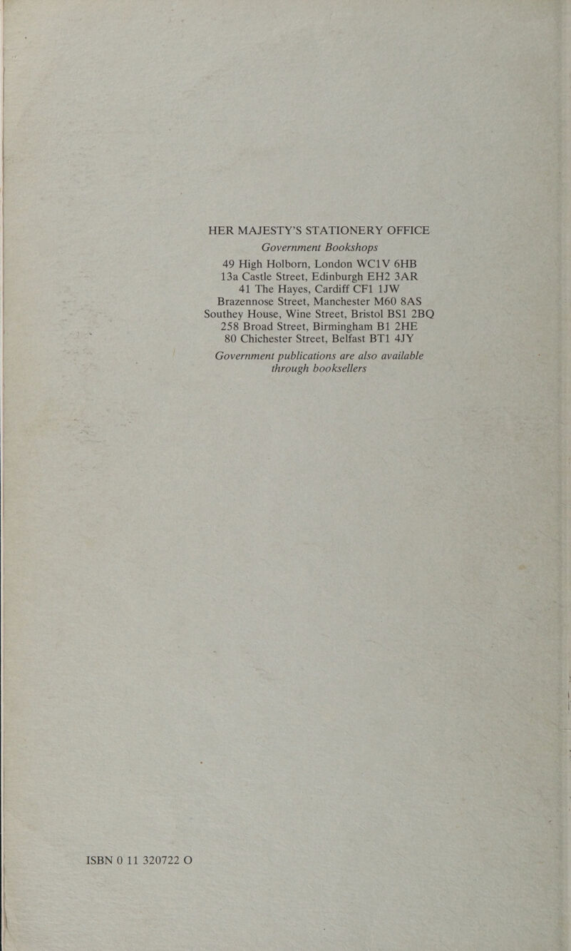    ISBN 0 11 320722 O HER MAJESTY’S STATIONERY OFFICE Government Bookshops 49 High Holborn, London WC1V 6HB 13a Castle Street, Edinburgh EH2 3AR 41 The Hayes, Cardiff CF1 1JW Brazennose Street, Manchester M60 8AS Southey House, Wine Street, Bristol BS1 2BOQ 258 Broad Street, Birmingham B1 2HE 80 Chichester Street, Belfast BT1 4JY Government publications are also available through booksellers