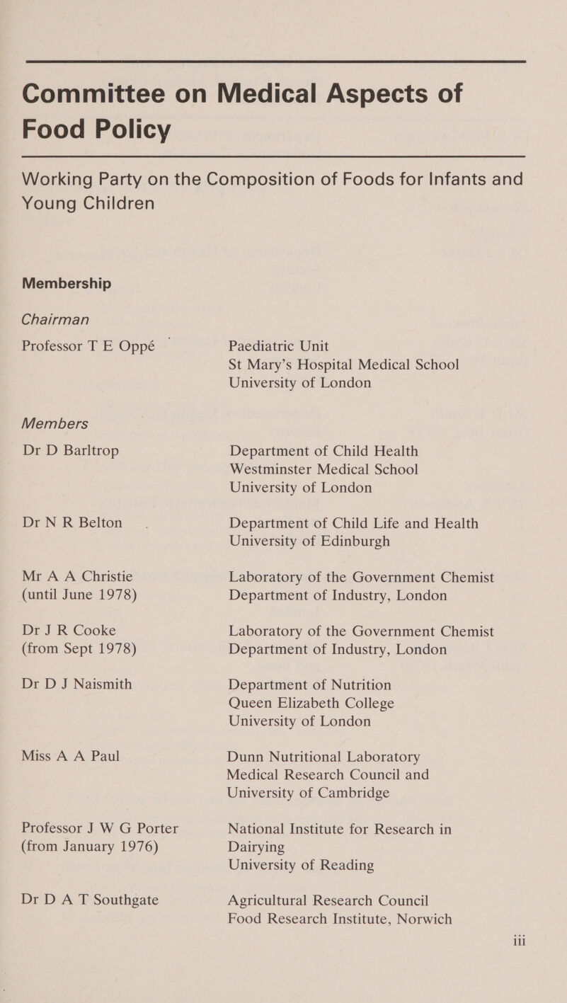 Food Policy Young Children Membership Chairman Professor T E Oppé Members Dr D Barltrop Dr N R Belton Mr A A Christie (until June 1978) Dr J R Cooke (from Sept 1978) Dr D J Naismith Miss A A Paul (from January 1976) Dr D A T Southgate Paediatric Unit St Mary’s Hospital Medical School University of London Department of Child Health Westminster Medical School University of London Department of Child Life and Health University of Edinburgh Laboratory of the Government Chemist Department of Industry, London Laboratory of the Government Chemist Department of Industry, London Department of Nutrition Queen Elizabeth College University of London Dunn Nutritional Laboratory Medical Research Council and University of Cambridge National Institute for Research in Dairying University of Reading Agricultural Research Council Food Research Institute, Norwich ili