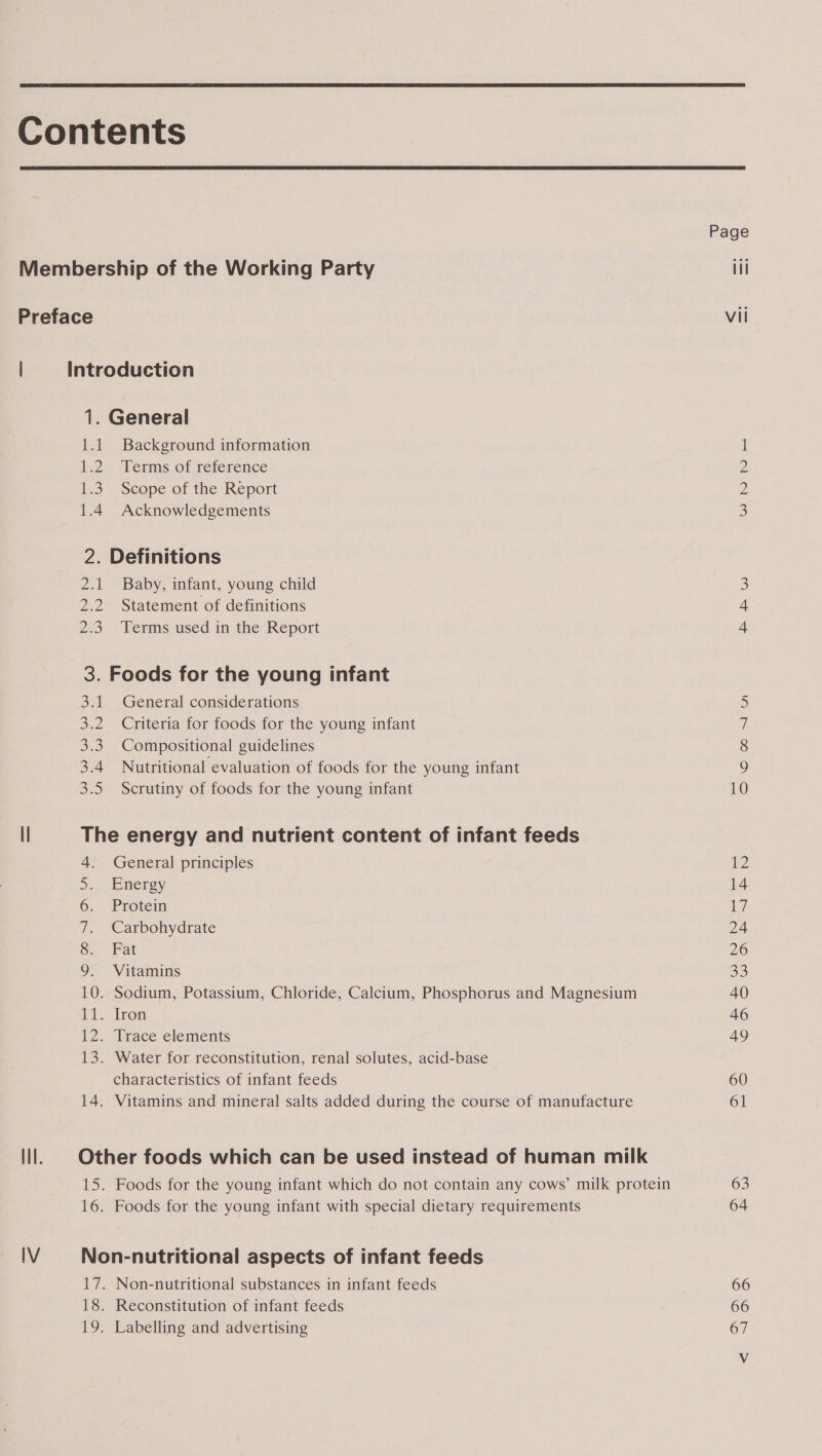   1. General 1.1 Background information 1.2. Perms of reference 1.3. Scope of the Report 1.4 Acknowledgements 2. Definitions 2.1 Baby, infant, young child 2.2 Statement of definitions 2.3. Terms used in the Report 3. Foods for the young infant 3.1 General considerations 3.2 Criteria for foods for the young infant 3.3. Compositional guidelines 3.4 Nutritional evaluation of foods for the young infant 3.5 Scrutiny of foods for the young infant The energy and nutrient content of infant feeds 4. General principles Siw ene ga) 6. Protein 7. Carbohydrate 8. Fat 9. Vitamins 10. Sodium, Potassium, Chloride, Calcium, Phosphorus and Magnesium 11. Tron i) dibaee-clements 13. Water for reconstitution, renal solutes, acid-base characteristics of infant feeds 14. Vitamins and mineral salts added during the course of manufacture Other foods which can be used instead of human milk 15. Foods for the young infant which do not contain any cows’ milk protein 16. Foods for the young infant with special dietary requirements Non-nutritional aspects of infant feeds 17. Non-nutritional substances in infant feeds 18. Reconstitution of infant feeds 19. Labelling and advertising DWN NR RW