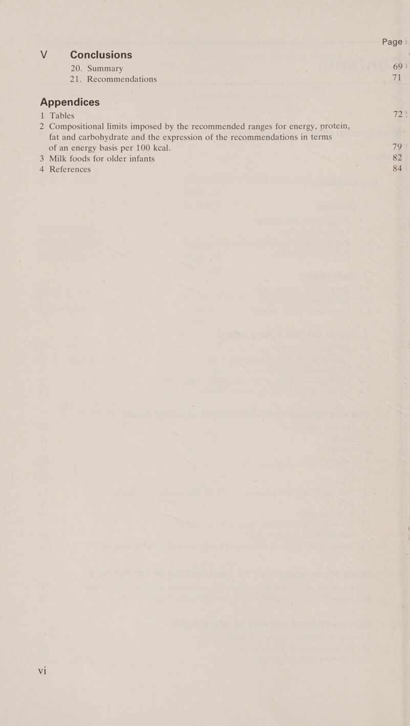 Page V Conclusions 20. Summary 69 | 21. Recommendations iG Appendices 1 Tables 72) 2 Compositional limits imposed by the recommended ranges for energy, protein, fat and carbohydrate and the expression of the recommendations in terms of an energy basis per 100 kcal. 7? 3 Milk foods for older infants 82 4 References 84
