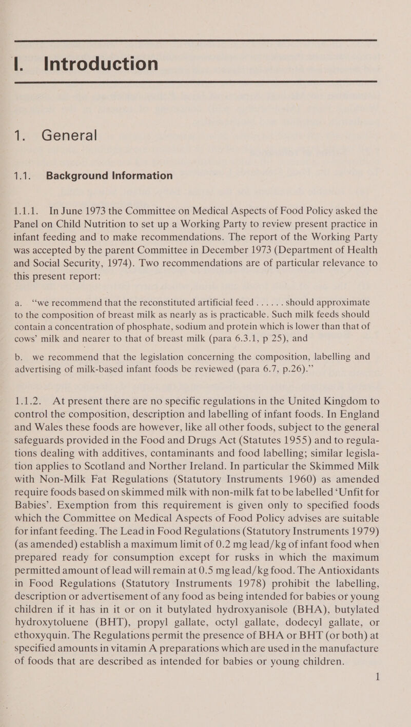  |. Introduction  1. General 1.1. Background Information 1.1.1. In June 1973 the Committee on Medical Aspects of Food Policy asked the Panel on Child Nutrition to set up a Working Party to review present practice in infant feeding and to make recommendations. The report of the Working Party was accepted by the parent Committee in December 1973 (Department of Health and Social Security, 1974). Two recommendations are of particular relevance to this present report: a. ‘“‘we recommend that the reconstituted artificial feed...... should approximate to the composition of breast milk as nearly as is practicable. Such milk feeds should contain a concentration of phosphate, sodium and protein which is lower than that of cows’ milk and nearer to that of breast milk (para 6.3.1, p 25), and b. we recommend that the legislation concerning the composition, labelling and advertising of milk-based infant foods be reviewed (para 6.7, p.26).” 1.1.2. At present there are no specific regulations in the United Kingdom to control the composition, description and labelling of infant foods. In England and Wales these foods are however, like all other foods, subject to the general safeguards provided in the Food and Drugs Act (Statutes 1955) and to regula- tions dealing with additives, contaminants and food labelling; similar legisla- tion applies to Scotland and Norther Ireland. In particular the Skimmed Milk _ with Non-Milk Fat Regulations (Statutory Instruments 1960) as amended require foods based on skimmed milk with non-milk fat to be labelled ‘Unfit for Babies’. Exemption from this requirement is given only to specified foods which the Committee on Medical Aspects of Food Policy advises are suitable for infant feeding. The Lead in Food Regulations (Statutory Instruments 1979) (as amended) establish a maximum limit of 0.2 mg lead/kg of infant food when prepared ready for consumption except for rusks in which the maximum permitted amount of lead will remain at 0.5 mg lead/kg food. The Antioxidants in Food Regulations (Statutory Instruments 1978) prohibit the labelling, description or advertisement of any food as being intended for babies or young children if it has in it or on it butylated hydroxyanisole (BHA), butylated hydroxytoluene (BHT), propyl gallate, octyl gallate, dodecyl gallate, or ethoxyquin. The Regulations permit the presence of BHA or BHT (or both) at specified amounts in vitamin A preparations which are used in the manufacture of foods that are described as intended for babies or young children.