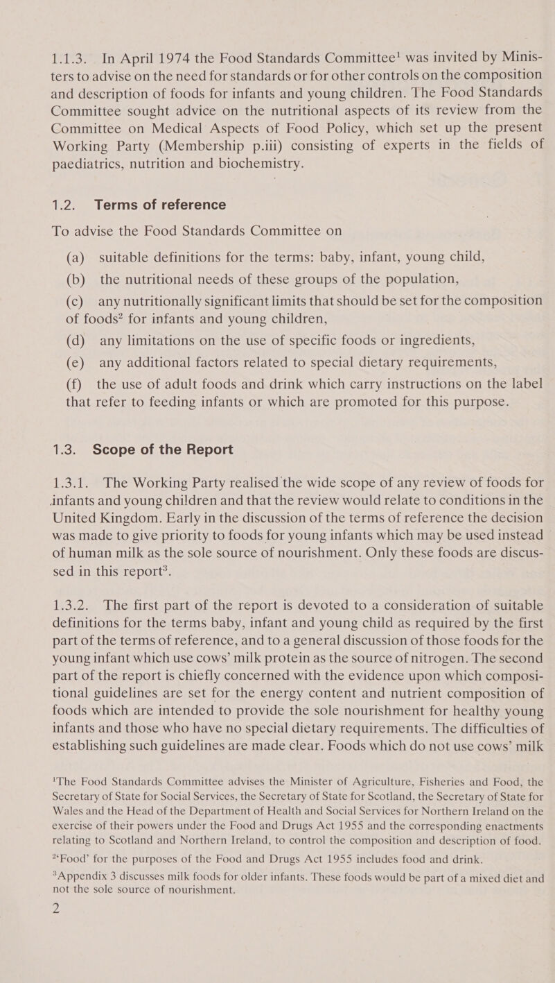 ters to advise on the need for standards or for other controls on the composition and description of foods for infants and young children. The Food Standards Committee sought advice on the nutritional aspects of its review from the Committee on Medical Aspects of Food Policy, which set up the present Working Party (Membership p.iii) consisting of experts in the fields of paediatrics, nutrition and biochemistry. 1.2. Terms of reference To advise the Food Standards Committee on (a) suitable definitions for the terms: baby, infant, young child, (b) the nutritional needs of these groups of the population, (c) any nutritionally significant limits that should be set for the composition of foods? for infants and young children, (d) any limitations on the use of specific foods or ingredients, (e) any additional factors related to special dietary requirements, (f) the use of adult foods and drink which carry instructions on the label that refer to feeding infants or which are promoted for this purpose. 1.3. Scope of the Report 1.3.1. The Working Party realised the wide scope of any review of foods for infants and young children and that the review would relate to conditions in the United Kingdom. Early in the discussion of the terms of reference the decision was made to give priority to foods for young infants which may be used instead ~ of human milk as the sole source of nourishment. Only these foods are discus- sed in this report’. 1.3.2. The first part of the report is devoted to a consideration of suitable definitions for the terms baby, infant and young child as required by the first part of the terms of reference, and to a general discussion of those foods for the young infant which use cows’ milk protein as the source of nitrogen. The second part of the report is chiefly concerned with the evidence upon which composi- tional guidelines are set for the energy content and nutrient composition of foods which are intended to provide the sole nourishment for healthy young infants and those who have no special dietary requirements. The difficulties of establishing such guidelines are made clear. Foods which do not use cows’ milk 'The Food Standards Committee advises the Minister of Agriculture, Fisheries and Food, the Secretary of State for Social Services, the Secretary of State for Scotland, the Secretary of State for Wales and the Head of the Department of Health and Social Services for Northern Ireland on the exercise of their powers under the Food and Drugs Act 1955 and the corresponding enactments relating to Scotland and Northern Ireland, to control the composition and description of food. Food’ for the purposes of the Food and Drugs Act 1955 includes food and drink. *Appendix 3 discusses milk foods for older infants. These foods would be part of a mixed diet and not the sole source of nourishment.