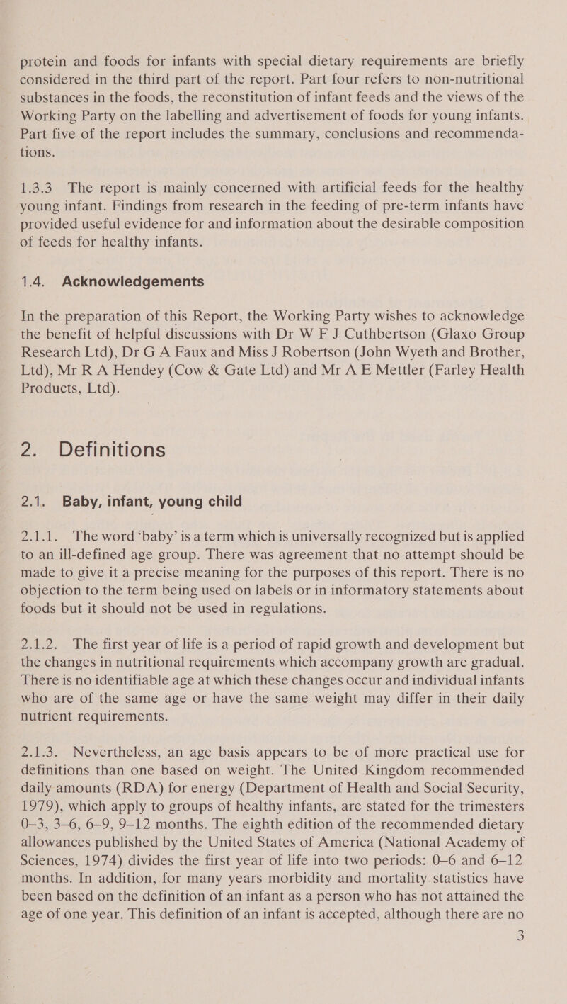 protein and foods for infants with special dietary requirements are briefly considered in the third part of the report. Part four refers to non-nutritional substances in the foods, the reconstitution of infant feeds and the views of the Working Party on the labelling and advertisement of foods for young infants. Part five of the report includes the summary, conclusions and recommenda- tions. 1.3.3 The report is mainly concerned with artificial feeds for the healthy young infant. Findings from research in the feeding of pre-term infants have provided useful evidence for and information about the desirable composition of feeds for healthy infants. 1.4. Acknowledgements In the preparation of this Report, the Working Party wishes to acknowledge _ the benefit of helpful discussions with Dr W F J Cuthbertson (Glaxo Group Research Ltd), Dr G A Faux and Miss J Robertson (John Wyeth and Brother, Ltd), Mr R A Hendey (Cow &amp; Gate Ltd) and Mr A E Mettler (Farley Health Products, Ltd). 2. Definitions 2.1. Baby, infant, young child 2.1.1. The word ‘baby’ is a term which is universally recognized but is applied to an ill-defined age group. There was agreement that no attempt should be made to give it a precise meaning for the purposes of this report. There is no objection to the term being used on labels or in informatory statements about foods but it should not be used in regulations. 2.1.2. The first year of life is a period of rapid growth and development but the changes in nutritional requirements which accompany growth are gradual. There is no identifiable age at which these changes occur and individual infants who are of the same age or have the same weight may differ in their daily nutrient requirements. 2.1.3. Nevertheless, an age basis appears to be of more practical use for definitions than one based on weight. The United Kingdom recommended daily amounts (RDA) for energy (Department of Health and Social Security, 1979), which apply to groups of healthy infants, are stated for the trimesters 0-3, 3-6, 6-9, 9-12 months. The eighth edition of the recommended dietary allowances published by the United States of America (National Academy of Sciences, 1974) divides the first year of life into two periods: 0-6 and 6-12 months. In addition,.for many years morbidity and mortality. statistics have been based on the definition of an infant as a person who has not attained the age of one year. This definition of an infant is accepted, although there are no