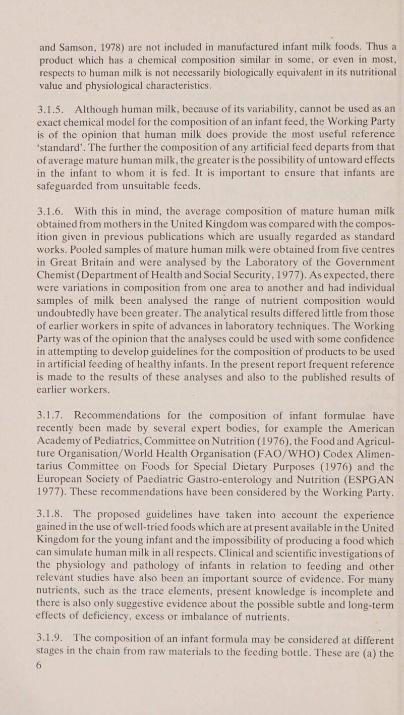 and Samson, 1978) are not included in manufactured infant milk foods. Thus a product which has a chemical composition similar in some, or even in most, respects to human milk is not necessarily biologically equivalent in its nutritional value and physiological characteristics. : 3.1.5. Although human milk, because of its variability, cannot be used as an exact chemical model for the composition of an infant feed, the Working Party is of the opinion that human milk does provide the most useful reference ‘standard’. The further the composition of any artificial feed departs from that of average mature human milk, the greater is the possibility of untoward effects in the infant to whom it is fed. It is important to ensure that infants are safeguarded from unsuitable feeds. 3.1.6. With this in mind, the average composition of mature human milk obtained from mothers in the United Kingdom was compared with the compos- ition given in previous publications which are usually regarded as standard works. Pooled samples of mature human milk were obtained from five centres in Great Britain and were analysed by the Laboratory of the Government Chemist (Department of Health and Social Security, 1977). As expected, there were variations in composition from one area to another and had individual samples of milk been analysed the range of nutrient composition would undoubtedly have been greater. The analytical results differed little from those of earlier workers in spite of advances in laboratory techniques. The Working Party was of the opinion that the analyses could be used with some confidence in attempting to develop guidelines for the composition of products to be used in artificial feeding of healthy infants. In the present report frequent reference is made to the results of these analyses and also to the published results of earlier workers. 3.1.7. Recommendations for the composition of infant formulae have recently been made by several expert bodies, for example the American Academy of Pediatrics, Committee on Nutrition (1976), the Food and Agricul- ture Organisation/ World Health Organisation (FAO/WHO) Codex Alimen- tarius Committee on Foods for Special Dietary Purposes (1976) and the European Society of Paediatric Gastro-enterology and Nutrition (ESPGAN 1977). These recommendations have been considered by the Working Party. 3.1.8. The proposed guidelines have taken into account the experience gained in the use of well-tried foods which are at present available in the United Kingdom for the young infant and the impossibility of producing a food which can simulate human milk in all respects. Clinical and scientific investigations of the physiology and pathology of infants in relation to feeding and other relevant studies have also been an important source of evidence. For many nutrients, such as the trace elements, present knowledge is incomplete and there is also only suggestive evidence about the possible subtle and long-term effects of deficiency, excess or imbalance of nutrients. 3.1.9. The composition of an infant formula may be considered at different stages in the chain from raw materials to the feeding bottle. These are (a) the