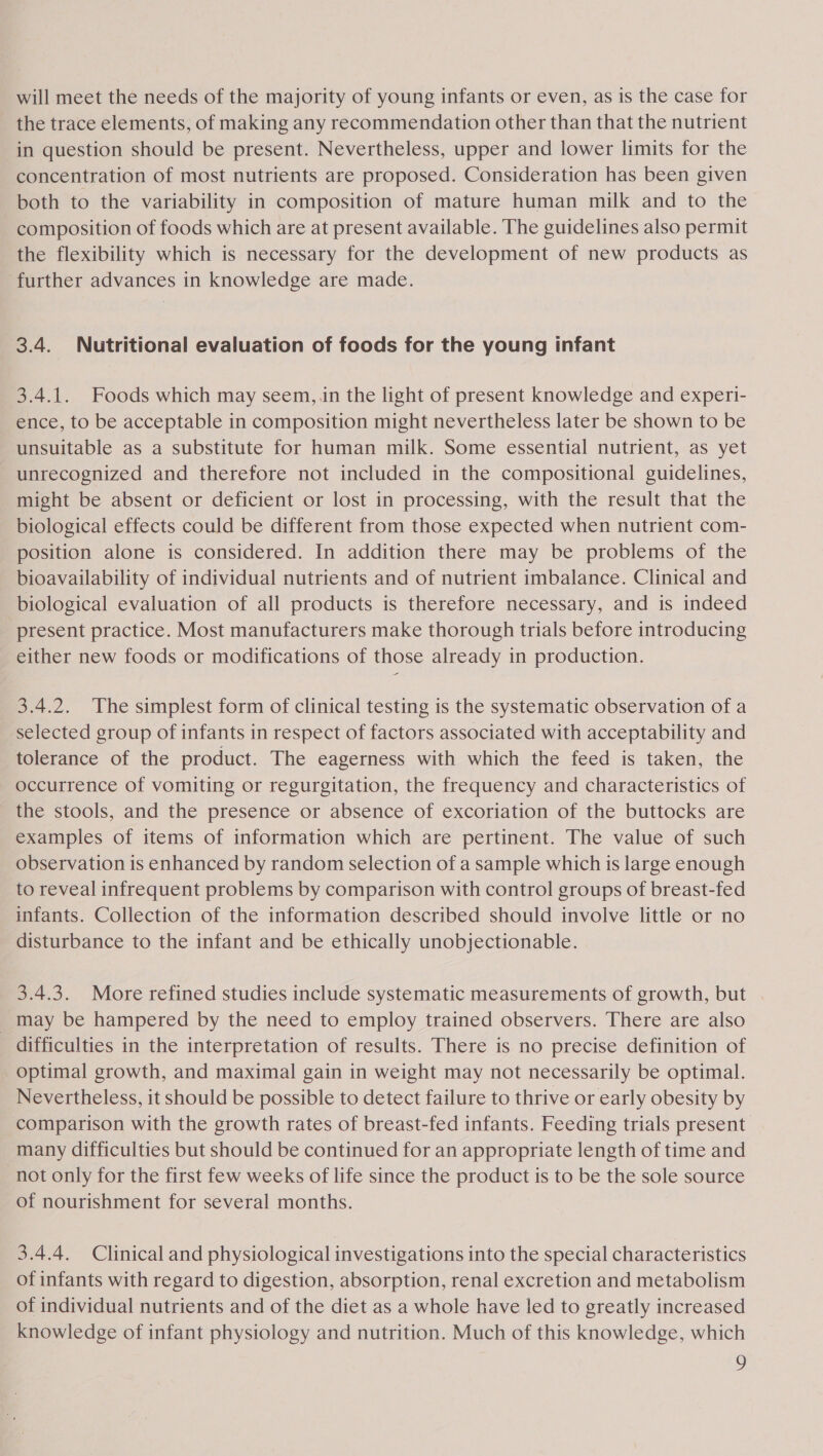 will meet the needs of the majority of young infants or even, as is the case for the trace elements, of making any recommendation other than that the nutrient in question should be present. Nevertheless, upper and lower limits for the concentration of most nutrients are proposed. Consideration has been given both to the variability in composition of mature human milk and to the composition of foods which are at present available. The guidelines also permit the flexibility which is necessary for the development of new products as further advances in knowledge are made. 3.4. Nutritional evaluation of foods for the young infant 3.4.1. Foods which may seem,.in the light of present knowledge and experi- ence, to be acceptable in composition might nevertheless later be shown to be unsuitable as a substitute for human milk. Some essential nutrient, as yet unrecognized and therefore not included in the compositional guidelines, might be absent or deficient or lost in processing, with the result that the biological effects could be different from those expected when nutrient com- position alone is considered. In addition there may be problems of the bioavailability of individual nutrients and of nutrient imbalance. Clinical and biological evaluation of all products is therefore necessary, and is indeed present practice. Most manufacturers make thorough trials before introducing either new foods or modifications of those already in production. 3.4.2. The simplest form of clinical testing is the systematic observation of a selected group of infants in respect of factors associated with acceptability and tolerance of the product. The eagerness with which the feed is taken, the occurrence of vomiting or regurgitation, the frequency and characteristics of the stools, and the presence or absence of excoriation of the buttocks are examples of items of information which are pertinent. The value of such observation is enhanced by random selection of a sample which is large enough to reveal infrequent problems by comparison with control groups of breast-fed infants. Collection of the information described should involve little or no disturbance to the infant and be ethically unobjectionable. 3.4.3. More refined studies include systematic measurements of growth, but _may be hampered by the need to employ trained observers. There are also difficulties in the interpretation of results. There is no precise definition of optimal growth, and maximal gain in weight may not necessarily be optimal. Nevertheless, it should be possible to detect failure to thrive or early obesity by comparison with the growth rates of breast-fed infants. Feeding trials present many difficulties but should be continued for an appropriate length of time and not only for the first few weeks of life since the product is to be the sole source of nourishment for several months. 3.4.4. Clinical and physiological investigations into the special characteristics of infants with regard to digestion, absorption, renal excretion and metabolism of individual nutrients and of the diet as a whole have led to greatly increased knowledge of infant physiology and nutrition. Much of this knowledge, which y