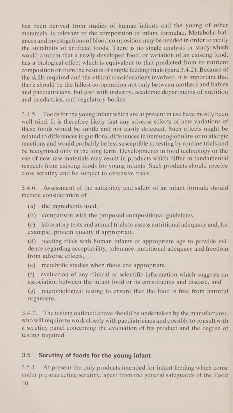 has been derived from studies of human infants and the young of other mammals, is relevant to the composition of infant formulae. Metabolic bal- ances and investigations of blood composition may be needed in order to verify the suitability of artificial foods. There is no single analysis or study which would confirm that a newly developed food, or variation of an existing food, has a biological effect which is equivalent to that predicted from its nutrient composition or from the results of simple feeding trials (para 3.4.2). Because of the skills required and the ethical considerations involved, it is important that there should be the fullest co-operation not only between mothers and babies and paediatricians, but also with industry, academic departments of nutrition and paediatrics, and regulatory bodies. 3.4.5. Foods for the young infant which are at present in use have mostly been well-tried. It is therefore likely that any adverse effects of new variations of these foods would be subtle and not easily detected. Such effects might be related to differences in gut flora, differences in immunoglobulins or to allergic reactions and would probably be less susceptible to testing by routine trials and be recognized only in the long term. Developments in food technology or the use of new raw materials may result in products which differ in fundamental respects from existing foods for young infants. Such products should receive close scrutiny and be subject to extensive trials. 3.4.6. Assessment of the suitability and safety of an infant formula should include consideration of (a) the ingredients used, (b) comparison with the proposed compositional guidelines, (c) laboratory tests and animal trials to assess nutritional adequacy and, for example, protein quality if appropriate, (d) feeding trials with human infants of appropriate age to provide evi- dence regarding acceptability, tolerance, nutritional adequacy and freedom from adverse effects, (e) metabolic studies when these are appropriate, (f) evaluation of any clinical or scientific information which suggests an association between the infant food or its constituents and disease, and (g) microbiological testing to ensure that the food is free from harmful organisms. 3.4.7. The testing outlined above should be undertaken by the manufacturer, who will require to work closely with paediatricians and possibly to consult with a scrutiny panel concerning the evaluation of his product and the degree of testing required. 3.5. Scrutiny of foods for the young infant 3.5.1. At present the only products intended for infant feeding which come under pre-marketing scrutiny, apart from the general safeguards of the Food