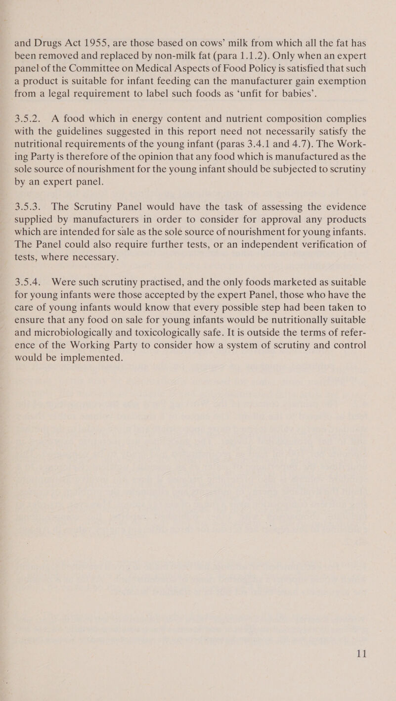 been removed and replaced by non-milk fat (para 1.1.2). Only when an expert panel of the Committee on Medical Aspects of Food Policy is satisfied that such a product is suitable for infant feeding can the manufacturer gain exemption from a legal requirement to label such foods as ‘unfit for babies’. 3.5.2. A food which in energy content and nutrient composition complies with the guidelines suggested in this report need not necessarily satisfy the nutritional requirements of the young infant (paras 3.4.1 and 4.7). The Work- ing Party is therefore of the opinion that any food which is manufactured as the sole source of nourishment for the young infant should be subjected to scrutiny by an expert panel. 3.5.3. The Scrutiny Panel would have the task of assessing the evidence supplied by manufacturers in order to consider for approval any products which are intended for sale as the sole source of nourishment for young infants. The Panel could also require further tests, or an independent verification of tests, where necessary. 3.5.4. Were such scrutiny practised, and the only foods marketed as suitable for young infants were those accepted by the expert Panel, those who have the care of young infants would know that every possible step had been taken to ensure that any food on sale for young infants would be nutritionally suitable and microbiologically and toxicologically safe. It is outside the terms of refer- ence of the Working Party to consider how a system of scrutiny and control would be implemented. ki