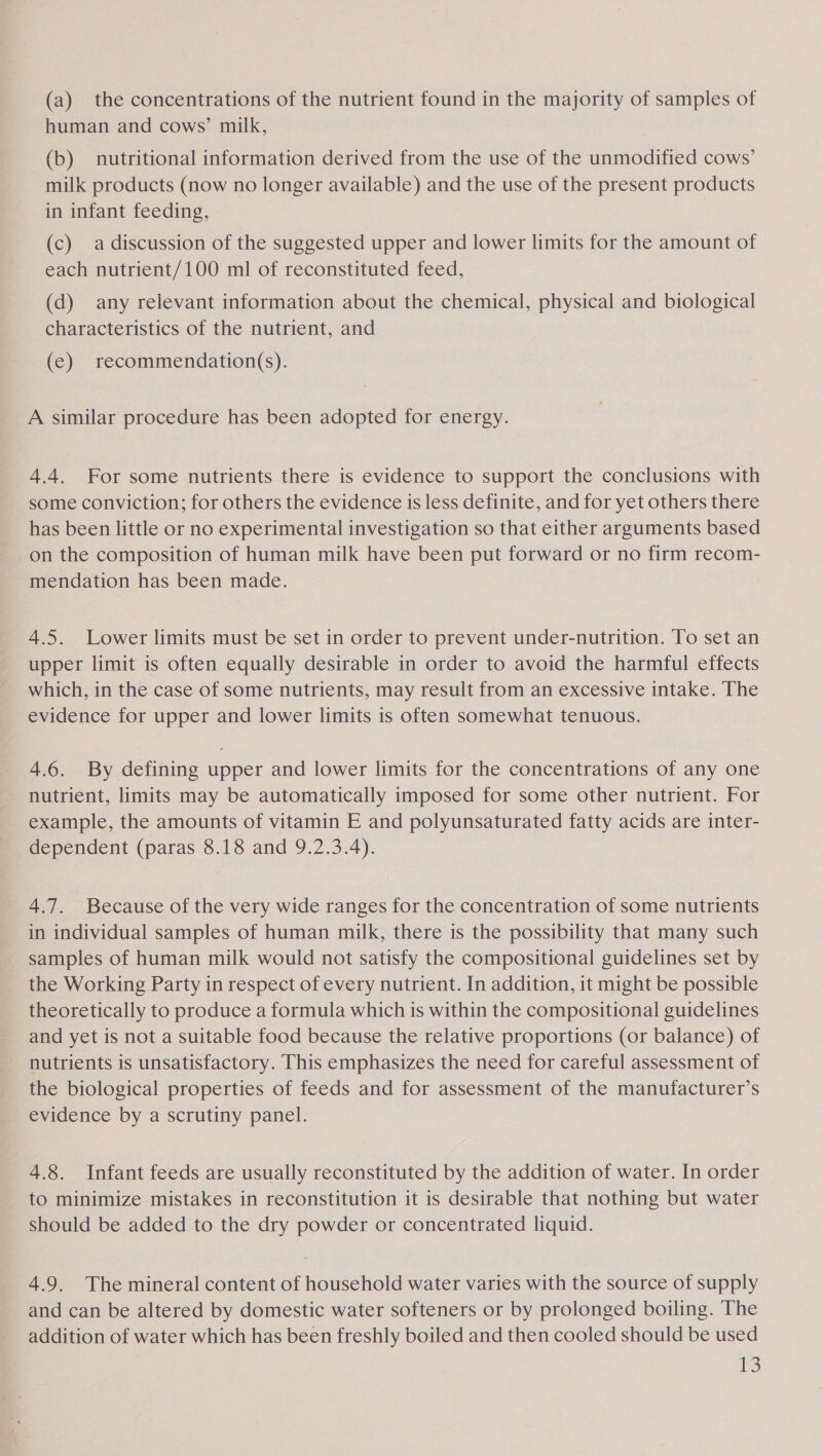 (a) the concentrations of the nutrient found in the majority of samples of human and cows’ milk, (b) nutritional information derived from the use of the unmodified cows’ milk products (now no longer available) and the use of the present products in infant feeding, (c) a discussion of the suggested upper and lower limits for the amount of each nutrient/100 ml of reconstituted feed, (d) any relevant information about the chemical, physical and biological characteristics of the nutrient, and (e) recommendation(s). A similar procedure has been adopted for energy. 4.4. For some nutrients there is evidence to support the conclusions with some conviction; for others the evidence is less definite, and for yet others there has been little or no experimental investigation so that either arguments based on the composition of human milk have been put forward or no firm recom- mendation has been made. 4.5. Lower limits must be set in order to prevent under-nutrition. To set an upper limit is often equally desirable in order to avoid the harmful effects which, in the case of some nutrients, may result from an excessive intake. The evidence for upper and lower limits is often somewhat tenuous. 4.6. By defining upper and lower limits for the concentrations of any one nutrient, limits may be automatically imposed for some other nutrient. For example, the amounts of vitamin E and polyunsaturated fatty acids are inter- dependent (paras 8.18 and 9.2.3.4). 4.7. Because of the very wide ranges for the concentration of some nutrients in individual samples of human milk, there is the possibility that many such _ samples of human milk would not satisfy the compositional guidelines set by the Working Party in respect of every nutrient. In addition, it might be possible theoretically to produce a formula which is within the compositional guidelines and yet is not a suitable food because the relative proportions (or balance) of nutrients is unsatisfactory. This emphasizes the need for careful assessment of the biological properties of feeds and for assessment of the manufacturer’s evidence by a scrutiny panel. 4.8. Infant feeds are usually reconstituted by the addition of water. In order to minimize mistakes in reconstitution it is desirable that nothing but water should be added to the dry powder or concentrated liquid. 4.9. The mineral content of household water varies with the source of supply and can be altered by domestic water softeners or by prolonged boiling. The addition of water which has been freshly boiled and then cooled should be used