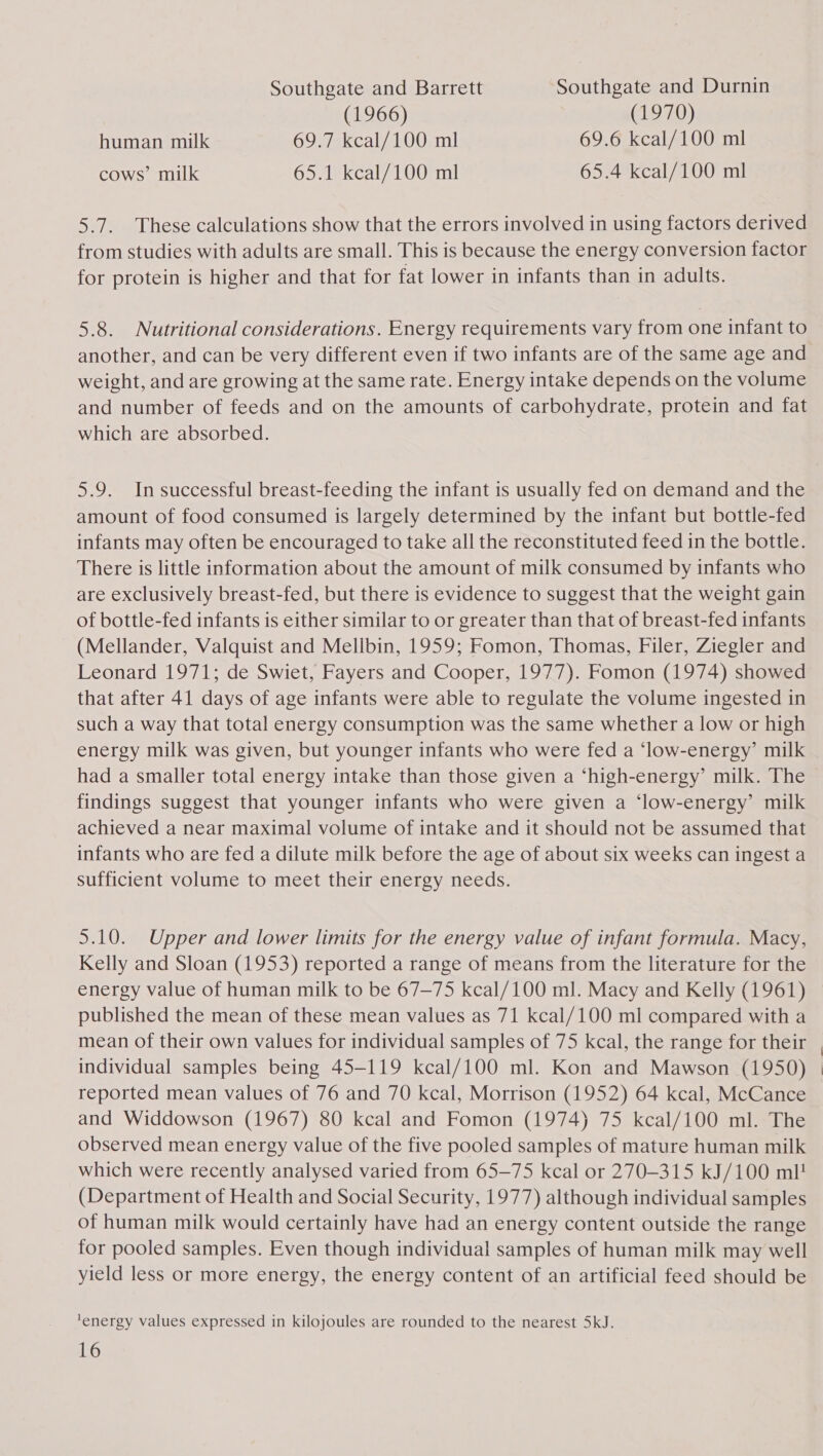 Southgate and Barrett Southgate and Durnin (1966) (1970) human milk 69.7 kcal/100 ml 69.6 kcal/100 ml cows’ milk 65.1 kcal/100 ml 65.4 kcal/100 ml 5.7. These calculations show that the errors involved in using factors derived from studies with adults are small. This is because the energy conversion factor for protein is higher and that for fat lower in infants than in adults. 5.8. Nutritional considerations. Energy requirements vary from one infant to another, and can be very different even if two infants are of the same age and weight, and are growing at the same rate. Energy intake depends on the volume and number of feeds and on the amounts of carbohydrate, protein and fat which are absorbed. 5.9. In successful breast-feeding the infant is usually fed on demand and the amount of food consumed is largely determined by the infant but bottle-fed infants may often be encouraged to take all the reconstituted feed in the bottle. There is little information about the amount of milk consumed by infants who are exclusively breast-fed, but there is evidence to suggest that the weight gain of bottle-fed infants is either similar to or greater than that of breast-fed infants (Mellander, Valquist and Mellbin, 1959; Fomon, Thomas, Filer, Ziegler and Leonard 1971; de Swiet, Fayers and Cooper, 1977). Fomon (1974) showed that after 41 days of age infants were able to regulate the volume ingested in such a way that total energy consumption was the same whether a low or high energy milk was given, but younger infants who were fed a ‘low-energy’ milk had a smaller total energy intake than those given a ‘high-energy’ milk. The findings suggest that younger infants who were given a ‘low-energy’ milk achieved a near maximal volume of intake and it should not be assumed that infants who are fed a dilute milk before the age of about six weeks can ingest a sufficient volume to meet their energy needs. 5.10. Upper and lower limits for the energy value of infant formula. Macy, Kelly and Sloan (1953) reported a range of means from the literature for the energy value of human milk to be 67—75 kcal/100 ml. Macy and Kelly (1961) published the mean of these mean values as 71 kcal/100 ml compared with a mean of their own values for individual samples of 75 kcal, the range for their individual samples being 45-119 kcal/100 ml. Kon and Mawson (1950) reported mean values of 76 and 70 kcal, Morrison (1952) 64 kcal, McCance and Widdowson (1967) 80 kcal and Fomon (1974) 75 kcal/100 ml. The observed mean energy value of the five pooled samples of mature human milk which were recently analysed varied from 65-75 kcal or 270-315 kJ/100 ml! (Department of Health and Social Security, 1977) although individual samples of human milk would certainly have had an energy content outside the range for pooled samples. Even though individual samples of human milk may well yield less or more energy, the energy content of an artificial feed should be ‘energy values expressed in kilojoules are rounded to the nearest 5kJ.