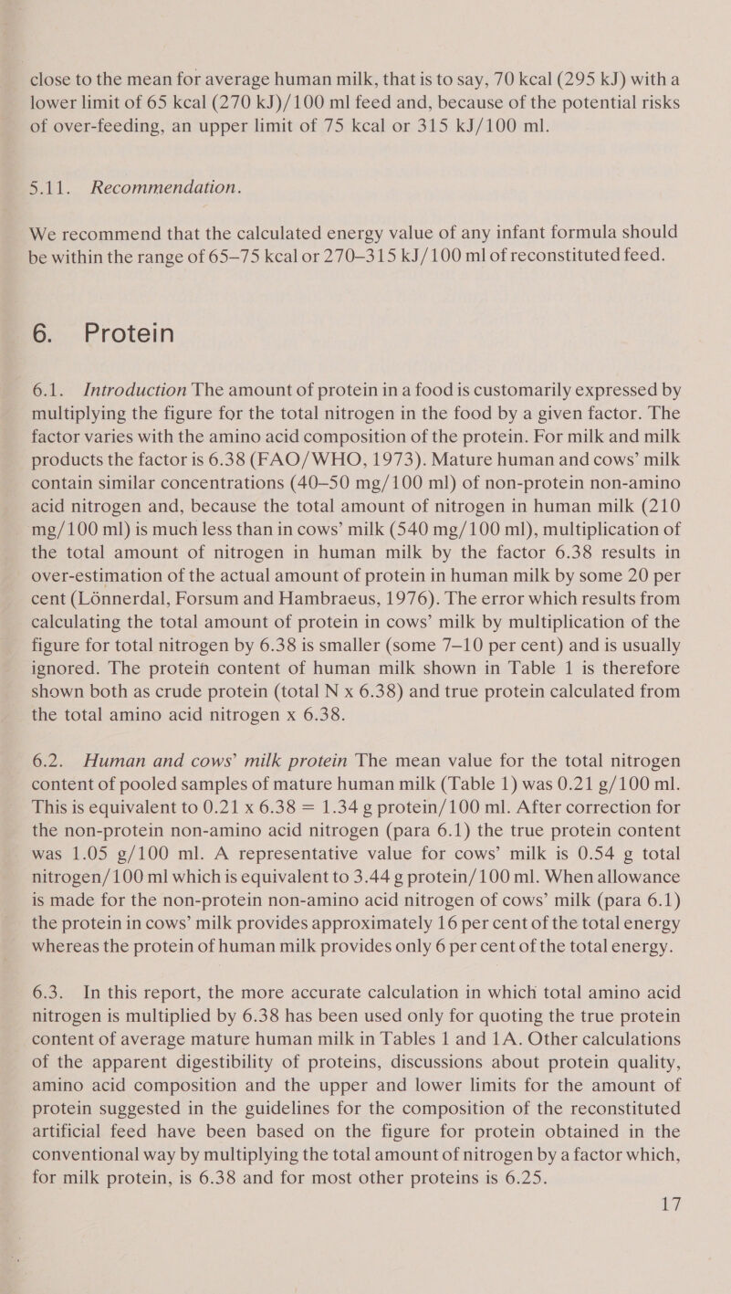 close to the mean for average human milk, that is to say, 70 kcal (295 kJ) witha lower limit of 65 kcal (270 kJ)/100 ml feed and, because of the potential risks of over-feeding, an upper limit of 75 kcal or 315 kJ/100 ml. 5.11. Recommendation. We recommend that the calculated energy value of any infant formula should be within the range of 65-75 kcal or 270-315 kJ/100 ml of reconstituted feed. 6. Protein 6.1. Introduction The amount of protein in a food is customarily expressed by multiplying the figure for the total nitrogen in the food by a given factor. The factor varies with the amino acid composition of the protein. For milk and milk products the factor is 6.38 (FAO/WHO, 1973). Mature human and cows’ milk contain similar concentrations (40-50 mg/100 ml) of non-protein non-amino acid nitrogen and, because the total amount of nitrogen in human milk (210 mg/100 ml) is much less than in cows’ milk (540 mg/100 ml), multiplication of the total amount of nitrogen in human milk by the factor 6.38 results in over-estimation of the actual amount of protein in human milk by some 20 per cent (LOnnerdal, Forsum and Hambraeus, 1976). The error which results from calculating the total amount of protein in cows’ milk by multiplication of the figure for total nitrogen by 6.38 is smaller (some 7—10 per cent) and is usually ignored. The protein content of human milk shown in Table 1 is therefore shown both as crude protein (total N x 6.38) and true protein calculated from the total amino acid nitrogen x 6.38. 6.2. Human and cows’ milk protein The mean value for the total nitrogen content of pooled samples of mature human milk (Table 1) was 0.21 g/100 ml. This is equivalent to 0.21 x 6.38 = 1.34 g protein/100 ml. After correction for the non-protein non-amino acid nitrogen (para 6.1) the true protein content - was 1.05 g/100 ml. A representative value for cows’ milk is 0.54 g total nitrogen/100 ml which is equivalent to 3.44 g protein/100 ml. When allowance is made for the non-protein non-amino acid nitrogen of cows’ milk (para 6.1) the protein in cows’ milk provides approximately 16 per cent of the total energy whereas the protein of human milk provides only 6 per cent of the total energy. 6.3. In this report, the more accurate calculation in which total amino acid nitrogen is multiplied by 6.38 has been used only for quoting the true protein content of average mature human milk in Tables 1 and 1A. Other calculations of the apparent digestibility of proteins, discussions about protein quality, amino acid composition and the upper and lower limits for the amount of protein suggested in the guidelines for the composition of the reconstituted artificial feed have been based on the figure for protein obtained in the conventional way by multiplying the total amount of nitrogen by a factor which, for milk protein, is 6.38 and for most other proteins is 6.25. iby