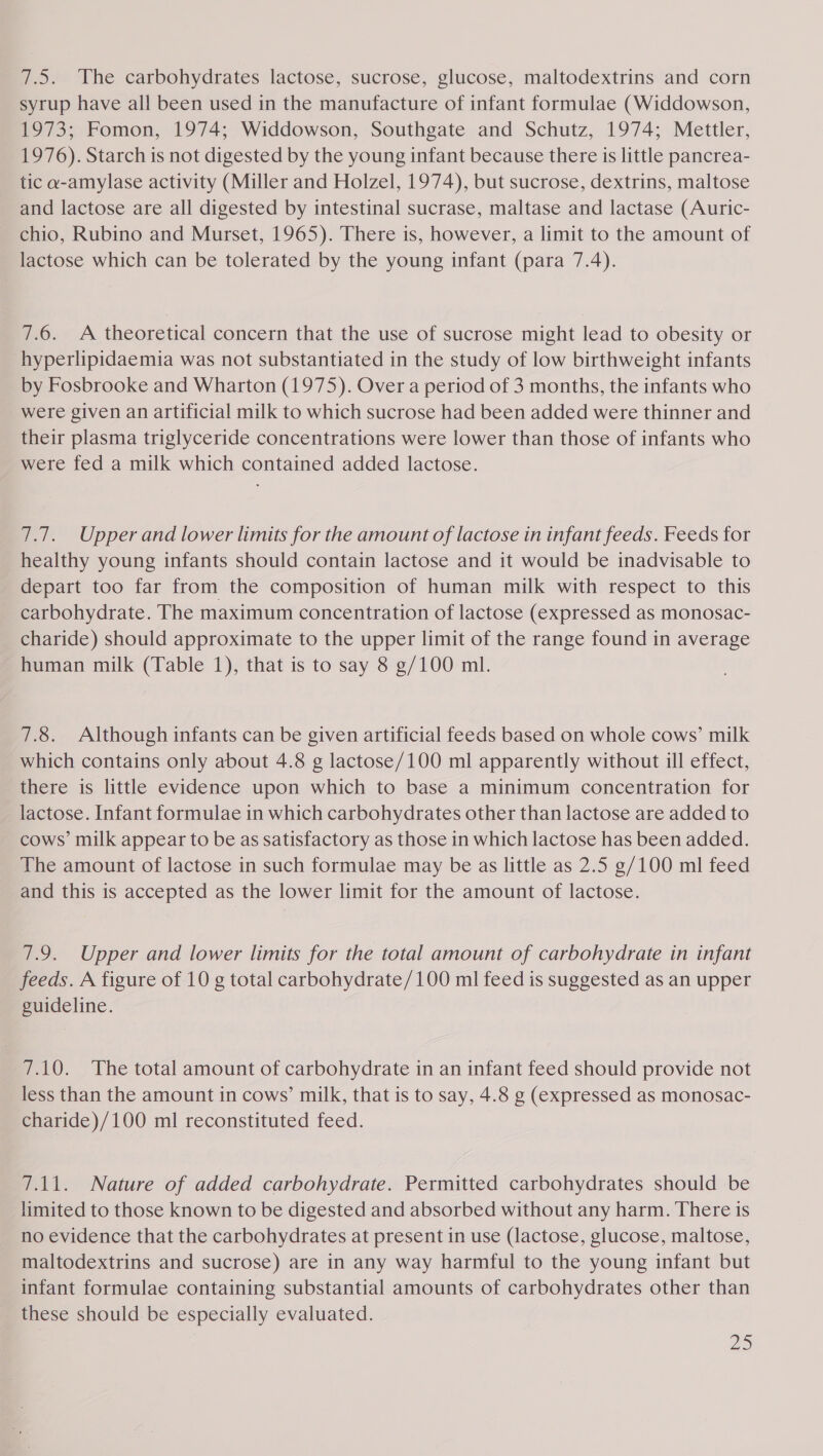 7.5. The carbohydrates lactose, sucrose, glucose, maltodextrins and corn syrup have all been used in the manufacture of infant formulae (Widdowson, 1973; Fomon, 1974; Widdowson, Southgate and Schutz, 1974; Mettler, 1976). Starch is not digested by the young infant because there is little pancrea- tic a-amylase activity (Miller and Holzel, 1974), but sucrose, dextrins, maltose and lactose are all digested by intestinal sucrase, maltase and lactase (Auric- chio, Rubino and Murset, 1965). There is, however, a limit to the amount of lactose which can be tolerated by the young infant (para 7.4). 7.6. A theoretical concern that the use of sucrose might lead to obesity or hyperlipidaemia was not substantiated in the study of low birthweight infants by Fosbrooke and Wharton (1975). Over a period of 3 months, the infants who were given an artificial milk to which sucrose had been added were thinner and their plasma triglyceride concentrations were lower than those of infants who were fed a milk which contained added lactose. 7.7. Upper and lower limits for the amount of lactose in infant feeds. Feeds for healthy young infants should contain lactose and it would be inadvisable to depart too far from the composition of human milk with respect to this carbohydrate. The maximum concentration of lactose (expressed as monosac- charide) should approximate to the upper limit of the range found in average human milk (Table 1), that is to say 8 g/100 ml. 7.8. Although infants can be given artificial feeds based on whole cows’ milk which contains only about 4.8 g lactose/100 ml apparently without ill effect, there is little evidence upon which to base a minimum concentration for lactose. Infant formulae in which carbohydrates other than lactose are added to cows’ milk appear to be as satisfactory as those in which lactose has been added. The amount of lactose in such formulae may be as little as 2.5 g/100 ml feed and this is accepted as the lower limit for the amount of lactose. 7.9. Upper and lower limits for the total amount of carbohydrate in infant feeds. A figure of 10 g total carbohydrate/100 ml feed is suggested as an upper guideline. 7.10. The total amount of carbohydrate in an infant feed should provide not less than the amount in cows’ milk, that is to say, 4.8 g (expressed as monosac- charide)/100 ml reconstituted feed. 7.11. Nature of added carbohydrate. Permitted carbohydrates should be limited to those known to be digested and absorbed without any harm. There is no evidence that the carbohydrates at present in use (lactose, glucose, maltose, maltodextrins and sucrose) are in any way harmful to the young infant but infant formulae containing substantial amounts of carbohydrates other than these should be especially evaluated.