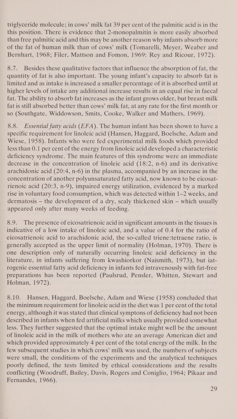 triglyceride molecule; in cows’ milk fat 39 per cent of the palmitic acid is in the this position. There is evidence that 2-monopalmitin is more easily absorbed than free palmitic acid and this may be another reason why infants absorb more of the fat of human milk than of cows’ milk (Tomarelli, Meyer, Weaber and Bernhart, 1968; Filer, Mattson and Fomon, 1969: Rey and Ricour, 1972). 8.7. Besides these qualitative factors that influence the absorption of fat, the quantity of fat is also important. The young infant’s capacity to absorb fat is limited and as intake is increased a smaller percentage of it is absorbed until at higher levels of intake any additional increase results in an equal rise in faecal fat. The ability to absorb fat increases as the infant grows older, but breast milk fat is still absorbed better than cows’ milk fat, at any rate for the first month or so (Southgate, Widdowson, Smits, Cooke, Walker and Mathers, 1969). 8.8. Essential fatty acids (EFA). The human infant has been shown to have a specific requirement for linoleic acid (Hansen, Haggard, Boelsche, Adam and Wiese, 1958). Infants who were fed experimental milk foods which provided less than 0.1 per cent of the energy from linoleic acid developed a characteristic deficiency syndrome. The main features of this syndrome were an immediate decrease in the concentration of linoleic acid (18:2, n-6) and its derivative arachidonic acid (20:4, n-6) in the plasma, accompanied by an increase in the concentration of another polyunsaturated fatty acid, now known to be eicosat- rienoic acid (20:3, n-9), impaired energy utilization, evidenced by a marked rise in voluntary food consumption, which was detected within 1-2 weeks, and dermatosis — the development of a dry, scaly thickened skin — which usually appeared only after many weeks of feeding. 8.9. The presence of eicosatrienoic acid in significant amounts in the tissues is indicative of a low intake of linoleic acid, and a value of 0.4 for the ratio of eicosatrienoic acid to arachidonic acid, the so-called triene:tetraene ratio, is generally accepted as the upper limit of normality (Holman, 1970). There is one description only of naturally occurring linoleic acid deficiency in the literature, in infants suffering from kwashiorkor (Naismith, 1973), but iat- rogenic essential fatty acid deficiency in infants fed intravenously with fat-free preparations has been reported (Paulsrud, Pensler, Whitten, Stewart and Holman, 1972). 8.10. Hansen, Haggard, Boelsche, Adam and Wiese (1958) concluded that the minimum requirement for linoleic acid in the diet was 1 per cent of the total energy, although it was stated that clinical symptons of deficiency had not been described in infants when fed artificial milks which usually provided somewhat less. They further suggested that the optimal intake might well be the amount of linoleic acid in the milk of mothers who ate an average American diet and which provided approximately 4 per cent of the total energy of the milk. In the few subsequent studies in which cows’ milk was used, the numbers of subjects were small, the conditions of the experiments and the analytical techniques poorly defined, the tests limited by ethical considerations and the results conflicting (Woodruff, Bailey, Davis, Rogers and Coniglio, 1964; Pikaar and Fernandes, 1966).