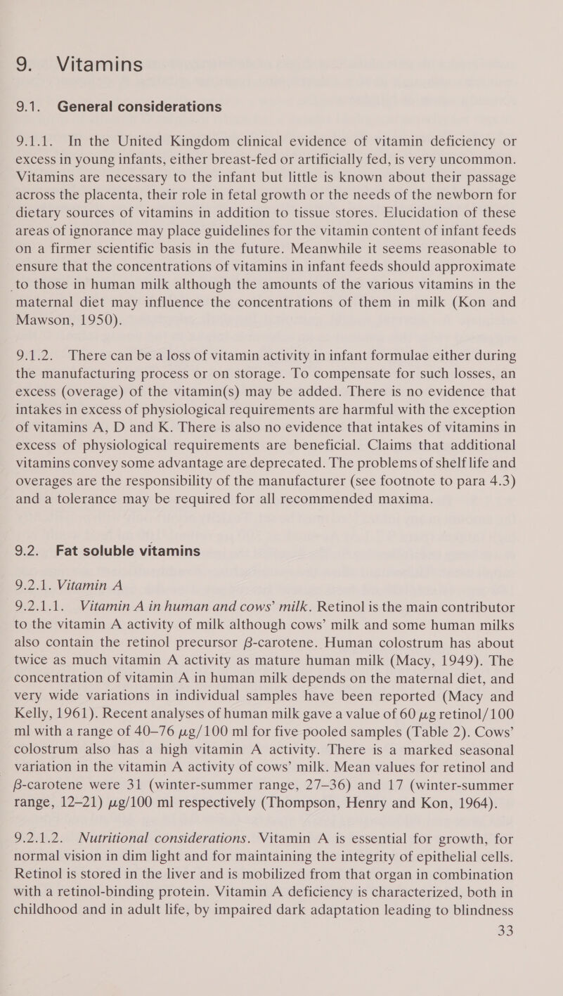 9. Vitamins 9.1. General considerations 9.1.1. In the United Kingdom clinical evidence of vitamin deficiency or excess in young infants, either breast-fed or artificially fed, is very uncommon. Vitamins are necessary to the infant but little is known about their passage across the placenta, their role in fetal growth or the needs of the newborn for dietary sources of vitamins in addition to tissue stores. Elucidation of these areas of ignorance may place guidelines for the vitamin content of infant feeds on a firmer scientific basis in the future. Meanwhile it seems reasonable to ensure that the concentrations of vitamins in infant feeds should approximate _to those in human milk although the amounts of the various vitamins in the maternal diet may influence the concentrations of them in milk (Kon and Mawson, 1950). 9.1.2. There can be a loss of vitamin activity in infant formulae either during the manufacturing process or on storage. To compensate for such losses, an excess (overage) of the vitamin(s) may be added. There is no evidence that intakes in excess of physiological requirements are harmful with the exception of vitamins A, D and K. There is also no evidence that intakes of vitamins in excess of physiological requirements are beneficial. Claims that additional vitamins convey some advantage are deprecated. The problems of shelf life and overages are the responsibility of the manufacturer (see footnote to para 4.3) and a tolerance may be required for all recommended maxima. 9.2. Fat soluble vitamins 9.2.1. Vitamin A 9.2.1.1. Vitamin A in human and cows’ milk. Retinol is the main contributor to the vitamin A activity of milk although cows’ milk and some human milks also contain the retinol precursor B-carotene. Human colostrum has about twice as much vitamin A activity as mature human milk (Macy, 1949). The concentration of vitamin A in human milk depends on the maternal diet, and very wide variations in individual samples have been reported (Macy and Kelly, 1961). Recent analyses of human milk gave a value of 60 wg retinol/100 ml with a range of 40-76 wg/100 ml for five pooled samples (Table 2). Cows’ colostrum also has a high vitamin A activity. There is a marked seasonal variation in the vitamin A activity of cows’ milk. Mean values for retinol and B-carotene were 31 (winter-summer range, 27-36) and 17 (winter-summer range, 12-21) «g/100 ml respectively (Thompson, Henry and Kon, 1964). 9.2.1.2. Nutritional considerations. Vitamin A is essential for growth, for normal vision in dim light and for maintaining the integrity of epithelial cells. Retinol is stored in the liver and is mobilized from that organ in combination with a retinol-binding protein. Vitamin A deficiency is characterized, both in childhood and in adult life, by impaired dark adaptation leading to blindness